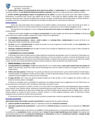 Liceo Bicentenario de Excelencia
              San Pedro – Puente Alto
b) Función política: Superar el convencionalismo de las leyes de los sofistas. Los gobernantes han de ser filósofos que se guíen no por
su ambición política, sino por ideales (las Ideas) transcendentes y absolutos. Aquí se ve lo unidas que van ética y política en Platón.
c) Función científica (gnoseológica): Superar el escepticismo de los sofistas. La ciencia sólo puede versar sobre objetos estables y
permanentes. Si queremos hacer ciencia, esos objetos han de existir. Y como todos los objetos sensibles están sujetos a cambios
continuos, habrá que buscar otro tipo de objetos para la ciencia: Las Ideas. Las definiciones que buscaba tenían un carácter absoluto e
inmutable, de ahí que no se pudiesen corresponder con los objetos sensibles que son continuamente cambiantes.
Cosmos platónico
       Puesto que sólo puede haber ciencia verdadera de los objetos estables y permanentes, es decir, del mundo de las Ideas, su
cosmogonía aparece como una narración verosímil llena de conjeturas y suposiciones. Se nota la influencia pitagórica en ella.
       Nos planteamos dos preguntas: 1) ¿Por qué hay ser en las cosas sin ser éstas en un sentido pleno? 2) ¿Cuál es el origen del
mundo sensible?
    A diferencia del mundo inteligible que es eterno y no nace jamás, el mundo sensible, que denominaremos Cosmos, ha tenido que                 5
nacer puesto que es visible y tangible, y porque tiene cuerpo. ¿Cómo se ha engendrado? :
A. Su cosmogonía incluye los siguientes elementos:
a)   Una masa material preexistente - eterna -, móvil y caótica. Es el principio físico e indeterminado (al carecer de forma no es
     propiamente nada). El sustrato del mundo sensible.
b) Las Ideas: que son el principio formal, el modelo de acuerdo con el que se genera el mundo sensible. Las Ideas determinan, dan
   forma a la materia, surgiendo las cosas.
c)   Demiurgo: Inteligencia ordenadora que da origen al cosmos. Éste no puede ser originado por el azar, ya que el orden no puede ser
     el resultado azaroso del desorden.
B.   Su cosmogonía sigue el siguiente proceso:
    El Demiurgo actúa sobre la materia eterna y caótica dotada de movimientos desordenados como en el atomismo. El Demiurgo es la
causa activa e inteligente. Las Ideas sirven de modelo al Demiurgo a la hora de constituir el mundo. La función del Demiurgo es la de
plasmar las Ideas (esencias) en la materia lo más perfectamente posible. La relación entre las Ideas y las cosas es una relación de modelo
a copia. El Cosmos no es totalmente perfecto porque la materia introduce un factor de desorden y de indeterminación.
C.   Modelo teleológico: la Idea de Bien y el Mal.
a)   El modelo platónico es teleológico, de telos que quiere decir fin. Es un modelo finalista: todo cuanto sucede lo hace de acuerdo con
     un fin. ¿Cuál será éste?, ¿Cuál será su Idea rectora? El Demiurgo tiene como fin ordenar la materia en el espacio de acuerdo con el
     modelo eterno.
b) El Bien como Idea suprema. El Demiurgo "ha querido que todas las cosas fueran buenas" y por lo tanto ha hecho el mundo mejor y
   más bello posible. Ha modelado el mundo por amor al Bien: el orden ha aparecido porque es mejor que el desorden. La Idea de Bien
   cúspide del mundo inteligible es la rectora al actuar el Demiurgo.
c)   El origen del Mal. Hizo la obra más perfecta posible animado por la Idea de Bien, el mal, lo negativo del mundo se debe a su
     elemento material, caótico e ininteligible.
     El Cosmos es concebido como una totalidad en movimiento, una entidad animada, como un gigantesco ser vivo. Puesto que es un
ser vivo posee alma: el alma del mundo -formada por el Demiurgo- que todo lo mueve.
     Tiene la figura más perfecta: es esférico. Es finito. En el centro está la Tierra (geocentrismo) inmóvil (geoestática), siguen alrededor,
como muñecas rusas, distintas esferas concéntricas (homocentrismo) que giran entorno a la Tierra portando los distintos cuerpos
celestes. Todo está rodeado por la esfera de las estrellas fijas -que Platón considera dioses siguiendo aquí una religión astral-. Todos los
cuerpos celestes se mueven de forma circular y uniforme entorno a la Tierra (dogmas platónicos sobre el movimiento celeste
aceptados hasta la revolución científica del renacimiento)
     El movimiento conjunto está basado en armonías musicales y proporciones numéricas siguiendo las ideas pitagóricas.
Teoría del conocimiento
¿Qué relación existe entre las Ideas y nuestro conocimiento? La pregunta tiene dos aspectos distintos:
a)   ¿Cómo es posible el conocimiento?, ¿Qué es?: responderá a través de la Teoría de la anámnesis.
b) ¿Qué tipos o grados hay de conocimiento? : lo desarrollará en el Símil de la Línea (se complementa con lo expuesto en el Mito de la
   caverna)
          ¿Cómo puede acceder el ser humano a lo inteligible?, ¿Cómo puede alcanzar un conocimiento verdadero sobre el auténtico Ser?
Los sofistas (con su escepticismo), habían considerado que el conocer lo real era algo imposible para el ser humano. Para superar este
razonnamiento Platón recurrió a la teoría de la reminiscencia: el conocimiento consistirá en una forma de recuerdo, el emerger de algo
que existe desde siempre en la interioridad de nuestra alma.
 