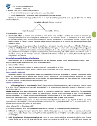 Liceo Bicentenario de Excelencia
             San Pedro – Puente Alto
En resumen, como crítica y superación de los sofistas:
     1.   Frente al relativismo: las Ideas se presentan como una única verdad.
     2.   Frente al escepticismo: Esa verdad se puede conocer porque conocer es recordar.
    La teoría de la reminiscencia encaja perfectamente en su teoría de las Ideas y se sustenta en el supuesto defendido por él de la
inmortalidad del alma.
                                               Teoría de la anámnesis (Conocer es recordar)




                             Teoría de las Ideas                  Inmortalidad del alma
La presenta de dos formas:                                                                                                                         6
a)   Presentación mítica: El recuerdo como evocación a partir de las cosas sensibles. Las Ideas sólo pueden ser conocidas por
     contemplación directa en el mundo inteligible. El alma humana ha morado en ese mundo y ha contemplado allí las Ideas. Al entrar
     en el Mundo Sensible y unirse al cuerpo, olvida las Ideas. Sin embargo al contemplar las cosas concretas recuerda y recupera algo de
     esa visión, extrae de sí misma la verdad que desde siempre posee. El conocimiento de las Ideas es, pues, recuerdo (anámnesis) de lo
     que hay en el alma.
b) Presentación teórica: El recuerdo como fruto de la dialéctica y la inducción mayéutica (desarrollada en el Menón) Platón pone en
   práctica el método dialéctico de Sócrates: la mayéutica. Sócrates interroga a un esclavo sobre temas de geometría consiguiendo
   que solucione un problema relacionado con el teorema de Pitágoras. Si no había aprendido geometría anteriormente, como es el
   caso, y nadie le ha transmitido la solución, ha debido obtenerla por sí mismo, sólo puede haberla extraído de su interior, su alma ha
   recordado. Concluye de este hecho que cualquiera puede extraer de sí mismo verdades que no conocía, ha recordado algo olvidado
   que ya estaba en su interior.
Antropología: concepción dualista del ser humano.
    Platón considera que el ser humano está compuesto por dos elementos distintos, unidos accidentalmente: cuerpo y alma. La
antropología platónica se desarrolla a través de los siguientes supuestos:
a)   La inmortalidad del alma.
b) Teoría de la metempsicosis: creencia en la reencarnación y la trasmigración de las almas.
c)   Doctrina del soma-sema: el cuerpo (mortal y material) es una cárcel para el alma (que es inmortal y afín a las Ideas)
EL ALMA (PSIQUE) EN LOS GRIEGOS.
     La existencia del alma para los pensadores griegos está fuera de toda duda, lo que se debate es su naturaleza. En los relatos míticos
el alma está vinculada a creencias religiosas. En la reflexión filosófica, sin renunciar a esta primera dimensión, le asignaron una función
vital y cognoscitiva: el alma es concebida como el principio de la vida, aquello en virtud de lo cual el ser vivo está vivo, o como la faceta
racional que distingue a los seres humanos de los otros seres vivos.
TEORÍA DE LA METEMPSICOSIS.
          ¿Cómo vive el alma en el mundo de las Ideas?: El alma es inmortal, existe desde siempre, y originariamente vive en el mundo
de las Ideas: ¿Cómo? Para describirlo recurre a la doctrina pitagórica de la metempsicosis que amplía y presenta en dos versiones míticas,
veamos ahora la primera:
Mito del carro alado. (En el Fedón) Se compara al alma con un carro de dos caballos alados conducido por un auriga. Éste representa el
aspecto racional del ser humano, los dos caballos, uno bueno el ímpetu, el coraje, el otro malo, rebelde, el deseo carnal. El auriga debe
imponer su dirección a los caballos, dirigirles correctamente hacia el mundo divino de las Ideas, pero la conducción es difícil y los seres
humanos que viven muy apegados a lo terreno son incapaces de remontar el vuelo hacia ese universo celeste.
        Las "alas" de los caballos crecen con el conocimiento que se adquiere de las Ideas, ya que depende de éste el que seamos
capaces de obrar virtuosamente. Su robustez depende del modo de vida que se haya llevado mientras uno ha estado encarnado: si se ha
dedicado al conocimiento y a la práctica de la virtud o no.
¿Cómo se ha de vivir en el mundo sensible?
De su concepción del alma, en su mezcla de elementos metafísicos y religiosos, se siguen algunos aspectos paradójicos:
a)   La filosofía es una preparación para la muerte. El alma debe huir del cuerpo, deseo de muerte. Ésta es un suceso que sólo afecta al
     cuerpo, el alma se beneficia al unirse a lo inteligible: se inicia la auténtica vida del alma (vida espiritual) Huida del cuerpo y búsqueda
     de lo inteligible.
b) Huida del mal a través del conocimiento y la virtud, intento de adquirir justicia, sabiduría, la medida de todas las cosas, clave del
   mundo ideal al que se aspira. El alma debe huir del mundo, representante del mal. El mal no es eliminable, es lo opuesto y el
 