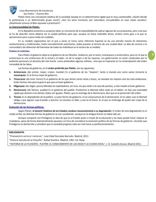 Liceo Bicentenario de Excelencia
              San Pedro – Puente Alto
        Platón tiene una concepción estática de la sociedad, basada en un determinismo rígido que es muy cuestionable: ¿Quién decide
la pertenencia a un determinado grupo social?, ¿Son los seres humanos, por naturaleza, encuadrables en esas clases sociales?,
¿Realmente conocer el Bien equivale a practicarlo?
La intencionalidad de Platón.
        En la República presenta su proyecto ideal, es consciente de la imposibilidad de aplicar algunas de sus propuestas, pero cree que
se ha de describir cómo debería ser la ciudad perfecta para que, aunque no fuese realizable ahora, sirviera como guía a la que se
aproximaran poco a poco todas las ciudades.
         En su modelo organizativo (en el que a veces se toma como referente Esparta) se da una extraña mezcla de elementos
revolucionarios y tradicionales, hasta marcadamente autoritarios, todos puestos al servicio de una ciudad ideal. La idea de servicio a la
comunidad o de obtención del bienestar de todos los individuos es la rectora de su modelo.
FORMAS DE GOBIERNO.
         Para Platón el gobierno ideal es el gobierno de los filósofos. Gobierno, por lo tanto, monárquico o aristocrático, pero en el que la   8
aristocracia es una aristocracia de la virtud y el saber, no de la sangre o de las riquezas. Los gobernantes no serán conducidos por la
ambición personal y el derecho del más fuerte -como pretendían algunos sofistas-, sino que se inspirarán en la contemplación del orden
inmutable de las Ideas.
         Las formas de gobierno, en el orden preferido por Platón, son las siguientes:
1.   Aristocracia: (de aristós: mejor; crateo: mandar) Es el gobierno de los "mejores", tanto si manda uno como varios (incluiría la
     monarquía). Es la forma mejor de gobierno.
2.   Timocracia: (de timé: honor) Es el gobierno de los que tienen cierta renta y honor, no mandan los mejores sino los más ambiciosos.
     Están hechos más para la guerra que para el buen gobierno.
3.   Oligarquía: (de oligós: pocos) Mandan los explotadores, los ricos, los que están a la caza de puestos, y esto impide el buen gobierno.
4.   Democracia: (de Demos: pueblo) Es el gobierno del pueblo. Predomina la libertad sobre todo en el hablar; no hay una autoridad
     rígida que domine a los demás; todos son iguales. Platón, que es enemigo de la democracia, dice que es la perversión del orden.
5.   Tiranía: Es la degradación de la política. La peor forma de gobierno. Es la consecuencia de la democracia: el no saber usar la libertad
     obliga a que alguien coja el poder y domine: se necesita un líder, y ese es el tirano. Es el que se embriaga de poder por culpa de la
     democracia.
Evolución de las formas políticas.
         Según Platón, el devenir histórico de los Estados conduce necesariamente a su degradación. El orden de esta degradación es el
citado arriba, las distintas formas de gobierno se van sucediendo -aunque en la antigua Grecia no había sido así-.
        Aunque comparte con Protágoras la idea de que es el Estado quien a través de la educación y las leyes puede hacer mejorar al
ciudadano, opina de forma diametralmente opuesta a la hora de considerar la evolución política de las formas de gobierno -recordar que
Protágoras es demócrata y considera que la sociedad progresa cada vez más hacia su perfeccionamiento-.


BIBLIOGRAFÍA
“PENSAMIENTO ANTIGUO Y MEDIEVAL”, José Vidal González Barredo. Madrid, 2011.
“Historia Sencilla de la Filosofía”, Rafael Gambra. Madrid, 1961. Ed. Rialp.
“HISTORIA DE LA FILOSOFÍA. PLATÓN: EL CONOCIMIENTO DE LAS IDEAS Y LA CIUDAD IDEAL”, J. Á. Castaño Gracia. Madrid 2011.
 