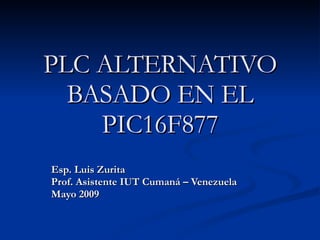 PLC ALTERNATIVO BASADO EN EL PIC16F877 Esp. Luis Zurita Prof. Asistente IUT Cumaná – Venezuela Mayo 2009 