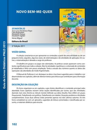 NOVO BEM-ME-QUER



                                     25365COL32
                                     Ana Lúcia Bordeaux Rego
                                     Cléa Rubinstein
                                     Elizabeth França
                                     Elizabeth Ogliari
                                     Vania Miguel
                                     Editora do Brasil
Guia de Livros Didáticos PNLD 2013




                                     2ª Edição 2011

                                     VISÃO GERAL
                                             A coleção caracteriza-se por apresentar os conteúdos a partir de uma atividade ou de um
                                     pequeno texto, seguidos, algumas vezes, de sistematização e de atividades de aplicação. Em ou-
                                     tras, a sistematização é deixada a cargo do professor.
                                            O trabalho em grupo e os jogos são valorizados. As práticas sociais aparecem como con-
                                     textos significativos por toda a coleção. Mas há atividades repetitivas e a retomada de conteúdos
                                     já trabalhados é feita com pouca ampliação. Tanto o estudo dos números quanto as ideias das
                                     operações são abordados de modo fragmentado.
                                          O Manual do Professor é um destaque na obra e traz boas sugestões para o trabalho a ser
                                     desenvolvido nos capítulos, além de oferecer textos para leitura que contribuem para a formação
                                     docente.


                                     DESCRIÇÃO DA COLEÇÃO
                                            Os livros organizam-se em capítulos, cujos títulos identificam o conteúdo principal neles
                                     abordado. Esses capítulos reúnem várias seções identificadas por ícones, que são: Atividades;
                                     Aprenda mais esta; Divirta-se; Cálculo mental; Defenda sua ideia; Desafio; Para refletir em grupo;
                                     Pesquisando; Trabalhando com gráficos; Trabalhando com tabelas; Situações-problema e Atividades
                                     complementares. Essas duas últimas estão presentes apenas nos dois últimos volumes. Os três
                                     livros completam-se com um glossário, sugestões de leitura comentadas e classificadas por as-
                                     sunto, e materiais didáticos para recorte.




                                     102
 