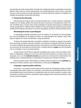 apresentadas de modo muito rápido. O estudo das medidas de tempo e capacidade é retomado
algumas vezes. Mas isso é feito, praticamente, sem aprofundamento, como se fosse a primeira
vez que os temas estivessem sendo abordados. Um ponto positivo da coleção é o trabalho com
medidas de grandezas envolvendo estimativas.
   „„ Tratamento da informação
      Está presente ao longo da obra, em geral articulado com o campo números e operações.
Trabalha-se com tabelas, gráficos de colunas, de barras e pictóricos. Acertadamente, entre os te-
mas escolhidos para o estudo neste campo privilegiam-se aqueles relacionados ao cotidiano da
criança, que permitem a reflexão sobre a cidadania. As poucas pesquisas sugeridas, quase sempre
no Manual do Professor, direcionam os assuntos investigados, que ficam restritos à própria turma.
      Metodologia de ensino e aprendizagem
      A metodologia adotada caracteriza-se por ser diretiva. Os conteúdos são desenvolvidos
por meio de atividades ou de pequenos textos e as sistematizações são, algumas vezes, feitas
logo em seguida. Em outras, são deixadas a cargo do professor.
       Os alunos são, frequentemente, convidados a trabalhar em duplas ou grupos, trocar opini-
ões e conclusões, comparar e discutir resultados, o que favorece a interação entre eles. No entan-
to, muitos resultados são apresentados prontos, sem propiciar uma efetiva participação da crian-
ça no processo de construção do conhecimento. A coleção valoriza os jogos, que são articulados




                                                                                                     Matemática
com os conteúdos, o que é um ponto positivo.
      A seção Cálculo mental fornece algumas estratégias para o aluno, mas nem todas as ativi-
dades aí trabalhadas configuram-se como de cálculo mental. Percebe-se, em toda a obra a pre-
ocupação, com o uso de material concreto para auxiliar na construção do conhecimento, com
destaque para o material dourado e a exploração de situações que envolvem o dinheiro.
       Diversas práticas sociais, relacionadas ao cotidiano infantil, aparecem como contextos sig-
nificativos em toda a coleção, o que contribui para a construção da cidadania.
      Linguagem e aspectos gráfico-editoriais
       No livro do 1º ano, todos os textos estão em letra maiúscula. A linguagem usada na coleção
é adequada à faixa etária visada e os conteúdos e enunciados são apresentados de forma clara.
Há variedade textual, como histórias em quadrinhos, letras de música, poemas e receitas. Espe-
cialmente no campo de números e operações, algumas páginas têm excesso de ilustrações, o que
as torna muito carregadas.




                                                                                           105
 