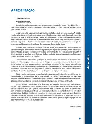 APRESENTAÇÃO

      Prezado Professor,
      Prezada Professora,
      Neste Guia, você encontra as resenhas das coleções aprovadas para o PNLD 2013. Elas es-
tão organizadas em dois grupos, um deles referente às obras do 1º ao 3º anos e outro aos livros
para o 4º e o 5º anos.
        Será preciso optar separadamente por coleções voltadas a cada um desses grupos. A seleção
dos livros dirigidos aos três primeiros anos do ensino fundamental exigirá particular atenção devido às
necessidades específicas do aluno de 6 a 8 anos de idade, que está na fase da alfabetização matemá-
tica. Além disso, nas duas escolhas é muito importante evitar rupturas no que diz respeito à continui-
dade e à progressão no desenvolvimento dos conteúdos e, também, no que se refere à condução de
um processo didático coerente, ao longo dos anos de escolarização da criança.
      O Guia é fruto de um minucioso processo de avaliação que envolveu professores de di-
versas instituições educacionais de várias regiões do país. Após esse processo, foram elaboradas
as resenhas das coleções agora disponíveis para serem utilizadas nas escolas a partir de 2013. O
texto Como são as resenhas, neste Guia, vai ajudar a conhecer a estrutura dessas resenhas, o que




                                                                                                          Matemática
poderá auxiliar no processo de escolha.
        Como você bem sabe, fazer a opção por um livro didático é uma tarefa de muita responsabili-
dade, pois nela se elege um interlocutor que irá dialogar com você e com seus alunos durante o ano
letivo inteiro e que continuará presente em sua escola por três anos. Por isso, recomenda-se a leitura
cuidadosa das resenhas, seguida de uma discussão com os colegas e com a equipe pedagógica de sua
escola. Será necessário analisar as propostas de cada livro e decidir qual delas é a mais adequada às
condições de trabalho de sala de aula e ao projeto político-pedagógico da escola.
       O Guia contém mais do que as resenhas. Nele, são apresentados, também, os critérios que fo-
ram utilizados na avaliação das coleções, a ficha usada pelos avaliadores (no Anexo), um texto com
reflexões sobre a Matemática e sobre a Educação Matemática. Esse material pode ser útil para a defini-
ção e o posterior uso do livro, por você, além de contribuir para sua formação continuada.
      Lembre-se que a escolha do livro didático é um trabalho coletivo, a ser realizado por
todo o corpo docente da escola. Optar por uma ou por outra coleção é decisão que precisa
ser bastante discutida, para que os livros venham a ser utilizados por todos os professores
sem ferir seus estilos e suas práticas. Cabe lembrar, ainda, que os alunos têm direito a receber
um bom livro didático. Eles devem encontrar, nesse recurso, apoio para a sua aprendizagem,
para a superação de suas dificuldades e para avançar com autonomia na busca pelo conheci-
mento. Tais direitos, de docentes e de discentes, precisam ser garantidos pela equipe que irá
escolher, com autonomia, as duas coleções.


                                                                                       Bom trabalho!




                                                                                                    9
 