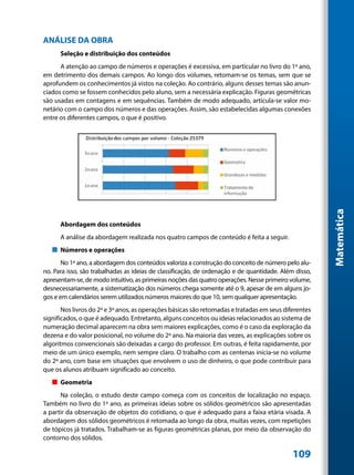 ANÁLISE DA OBRA
      Seleção e distribuição dos conteúdos
      A atenção ao campo de números e operações é excessiva, em particular no livro do 1º ano,
em detrimento dos demais campos. Ao longo dos volumes, retomam-se os temas, sem que se
aprofundem os conhecimentos já vistos na coleção. Ao contrário, alguns desses temas são anun-
ciados como se fossem conhecidos pelo aluno, sem a necessária explicação. Figuras geométricas
são usadas em contagens e em sequências. Também de modo adequado, articula-se valor mo-
netário com o campo dos números e das operações. Assim, são estabelecidas algumas conexões
entre os diferentes campos, o que é positivo.




                                                                                                       Matemática
      Abordagem dos conteúdos
      A análise da abordagem realizada nos quatro campos de conteúdo é feita a seguir.
   „„ Números e operações
       No 1º ano, a abordagem dos conteúdos valoriza a construção do conceito de número pelo alu-
no. Para isso, são trabalhadas as ideias de classificação, de ordenação e de quantidade. Além disso,
apresentam-se, de modo intuitivo, as primeiras noções das quatro operações. Nesse primeiro volume,
desnecessariamente, a sistematização dos números chega somente até o 9, apesar de em alguns jo-
gos e em calendários serem utilizados números maiores do que 10, sem qualquer apresentação.
       Nos livros do 2º e 3º anos, as operações básicas são retomadas e tratadas em seus diferentes
significados, o que é adequado. Entretanto, alguns conceitos ou ideias relacionados ao sistema de
numeração decimal aparecem na obra sem maiores explicações, como é o caso da exploração da
dezena e do valor posicional, no volume do 2º ano. Na maioria das vezes, as explicações sobre os
algoritmos convencionais são deixadas a cargo do professor. Em outras, é feita rapidamente, por
meio de um único exemplo, nem sempre claro. O trabalho com as centenas inicia-se no volume
do 2º ano, com base em situações que envolvem o uso de dinheiro, o que pode contribuir para
que os alunos atribuam significado ao conceito.
   „„ Geometria
      Na coleção, o estudo deste campo começa com os conceitos de localização no espaço.
Também no livro do 1º ano, as primeiras ideias sobre os sólidos geométricos são apresentadas
a partir da observação de objetos do cotidiano, o que é adequado para a faixa etária visada. A
abordagem dos sólidos geométricos é retomada ao longo da obra, muitas vezes, com repetições
de tópicos já tratados. Trabalham-se as figuras geométricas planas, por meio da observação do
contorno dos sólidos.

                                                                                             109
 