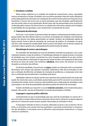 „„ Grandezas e medidas
                                           Neste campo, exploram-se as unidades de medida de comprimento, massa, capacidade,
                                     volume, temperatura e tempo. O trabalho com essa última grandeza é feito de modo satisfatório,
                                     sendo adequadamente retomado com ampliações de conhecimentos prévios ao longo dos livros.
                                     Entretanto, o mesmo não ocorre com as outras grandezas, que são estudadas superficialmente,
                                     sem discussões sobre os seus significados. Muitas vezes, elas são apresentadas como se já fossem
                                     conhecidas pelas crianças. Da mesma forma, na coleção não é discutida a relação entre múltiplos
                                     e submúltiplos de uma grandeza, o que compromete a compreensão do aluno.
                                        „„ Tratamento da informação
                                           O livro do 1º ano contém as primeiras ideias de registro e interpretação de tabelas, para or-
                                     ganizar dados. Nos dois últimos volumes, encontram-se atividades de completar e de interpretar
                                     gráficos de colunas, com dados apresentados em tabelas. Também são trabalhadas tabelas de
Guia de Livros Didáticos PNLD 2013




                                     dupla entrada. Sente-se falta de atividades de construção de gráficos. As atividades, em geral,
                                     não têm muita variação de complexidade. Nota-se pouca articulação com os demais campos de
                                     conteúdo e alguns quadros são, inadequadamente, denominados de tabelas.
                                           Metodologia de ensino e aprendizagem
                                           Os conteúdos são abordados por meio de atividades resolvidas ou propostas, com a siste-
                                     matização deixada a cargo do professor. A metodologia adotada na coleção prioriza a resolução
                                     de atividades que, nem sempre, caracterizam-se como situações problema O uso dos conheci-
                                     mentos extraescolares é valorizado em algumas das seções da obra, com propostas de discussões
                                     de temas em torno da saúde, meio ambiente, cidadania, entre outros. No entanto, em muitas
                                     situações os contextos são artificiais.
                                           Em diversas atividades, em particular nos jogos, propõe-se a interação entre os estudantes.
                                     No entanto, nem sempre, elas abordam conteúdos matemáticos. Não são incentivadas na cole-
                                     ção: a utilização de diferentes estratégias de resolução de problemas; a comparação entre elas;
                                     nem a verificação de procedimentos e resultados pelo aluno.
                                           Habilidades relativas ao cálculo mental e por estimativa não se desenvolvem de modo ade-
                                     quado. Na maioria dos casos, as atividades apresentadas para esse fim resumem-se a cálculos de-
                                     masiadamente simples. Assim, há poucas oportunidades para a elaboração de estratégias e para
                                     a percepção e uso, tanto de propriedades operatórias quanto do sistema de numeração.
                                           Existem atividades que requerem o uso de materiais concretos, como material dourado e
                                     tangram. Eles, porém, são pouco frequentes no estudo das grandezas e medidas.
                                           Linguagem e aspectos gráfico-editoriais
                                           Contrariamente ao que é recomendado para esse nível de escolaridade, no volume do 1º
                                     ano, nem todos os textos estão em letras maiúsculas. Nesses textos, destacam-se apenas algumas
                                     palavras em maiúsculas, quase sempre, aquelas relacionadas ao conteúdo em foco.
                                           A linguagem utilizada na obra é, em geral, adequada ao aluno a que se destina. No en-
                                     tanto, as ilustrações nem sempre têm boa qualidade, o que pode comprometer a compreen-
                                     são das atividades. A articulação entre as diferentes representações matemáticas e a língua
                                     materna é satisfatória.




                                     110
 
