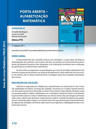PORTA ABERTA –
                                                ALFABETIZAÇÃO
                                                 MATEMÁTICA
                                     25382COL32
                                     Arnaldo Rodrigues
                                     Junia La Scala
                                     Marília Centurión
                                     Editora FTD
Guia de Livros Didáticos PNLD 2013




                                     1ª Edição 2011

                                     www.ftd.com.br/pnld2013/portaabertaalfabetizacaomatematicanovaedicao


                                     VISÃO GERAL
                                           O desenvolvimento dos conteúdos inicia-se com atividades e, a partir delas, são feitas as
                                     sistematizações dos conceitos, sem excessos. Na obra, as conexões com outras áreas do conheci-
                                     mento são bastante frequentes, bem adequadas e, de modo geral, contribuem para a atribuição
                                     de significado aos conhecimentos matemáticos.
                                            Os alunos têm um papel ativo na aprendizagem, por meio de atividades exploratórias e do
                                     incentivo à expressão de opiniões e ao relato de procedimentos, tanto oralmente como por escri-
                                     to. No entanto, não se valoriza suficientemente a sondagem prévia das estratégias espontâneas
                                     das crianças.


                                     DESCRIÇÃO DA COLEÇÃO
                                            Cada livro é organizado em unidades que, especialmente, nos volumes do 2º e do 3º anos,
                                     são subdivididas em tópicos. Ao longo das unidades, encontram-se as seções: Fazendo estimati-
                                     vas; Brincando com percursos; Brincando na malha; Para se divertir; Fique sabendo; Produção; Lendo
                                     e construindo gráficos e tabelas; Trabalhando com a calculadora; Você já leu?; Qual é a sua opinião?;
                                     Só para lembrar; Qual é a chance? Trabalhando com cálculo mental. Dois personagens permeiam
                                     toda a obra, a Maria-traça-dicionário, responsável por explicar o sentido de palavras que podem
                                     não ser conhecidas pelas crianças, e a Corujinha sabe-tudo, que dá dicas para o desenvolvimento
                                     de algumas das atividades. Ao final de cada volume há um glossário, a bibliografia da obra e ma-
                                     teriais para recortar.




                                     112
 