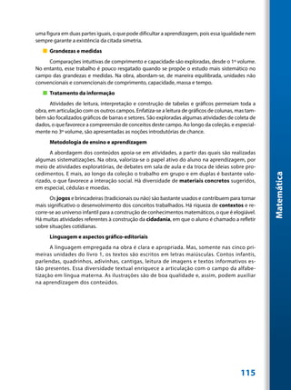 uma figura em duas partes iguais, o que pode dificultar a aprendizagem, pois essa igualdade nem
sempre garante a existência da citada simetria.
   „„ Grandezas e medidas
     Comparações intuitivas de comprimento e capacidade são exploradas, desde o 1º volume.
No entanto, esse trabalho é pouco resgatado quando se propõe o estudo mais sistemático no
campo das grandezas e medidas. Na obra, abordam-se, de maneira equilibrada, unidades não
convencionais e convencionais de comprimento, capacidade, massa e tempo.
   „„ Tratamento da informação
       Atividades de leitura, interpretação e construção de tabelas e gráficos permeiam toda a
obra, em articulação com os outros campos. Enfatiza-se a leitura de gráficos de colunas, mas tam-
bém são focalizados gráficos de barras e setores. São exploradas algumas atividades de coleta de
dados, o que favorece a compreensão de conceitos deste campo. Ao longo da coleção, e especial-
mente no 3º volume, são apresentadas as noções introdutórias de chance.
      Metodologia de ensino e aprendizagem
      A abordagem dos conteúdos apoia-se em atividades, a partir das quais são realizadas
algumas sistematizações. Na obra, valoriza-se o papel ativo do aluno na aprendizagem, por
meio de atividades exploratórias, de debates em sala de aula e da troca de ideias sobre pro-
cedimentos. E mais, ao longo da coleção o trabalho em grupo e em duplas é bastante valo-




                                                                                                    Matemática
rizado, o que favorece a interação social. Há diversidade de materiais concretos sugeridos,
em especial, cédulas e moedas.
      Os jogos e brincadeiras (tradicionais ou não) são bastante usados e contribuem para tornar
mais significativo o desenvolvimento dos conceitos trabalhados. Há riqueza de contextos e re-
corre-se ao universo infantil para a construção de conhecimentos matemáticos, o que é elogiável.
Há muitas atividades referentes à construção da cidadania, em que o aluno é chamado a refletir
sobre situações cotidianas.
      Linguagem e aspectos gráfico-editoriais
      A linguagem empregada na obra é clara e apropriada. Mas, somente nas cinco pri-
meiras unidades do livro 1, os textos são escritos em letras maiúsculas. Contos infantis,
parlendas, quadrinhos, adivinhas, cantigas, leitura de imagens e textos informativos es-
tão presentes. Essa diversidade textual enriquece a articulação com o campo da alfabe-
tização em língua materna. As ilustrações são de boa qualidade e, assim, podem auxiliar
na aprendizagem dos conteúdos.




                                                                                          115
 