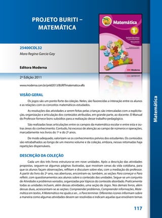 PROJETO BURITI –
           MATEMÁTICA


25400COL32
Mara Regina Garcia Gay


Editora Moderna

2ª Edição 2011

www.moderna.com.br/pnld2013/BURITImatematica-alfa


VISÃO GERAL




                                                                                                      Matemática
       Os jogos são um ponto forte da coleção. Neles, são favorecidas a interação entre os alunos
e as relações com os conceitos matemáticos estudados.
       As resoluções das atividades a serem feitas pelas crianças são intercaladas com a explicita-
ção, organização e articulação dos conteúdos atribuídas, em grande parte, ao docente. O Manual
do Professor fornece bons subsídios para a realização desse trabalho pedagógico.
       São realizadas boas articulações entre os campos da matemática escolar e entre esta e ou-
tras áreas do conhecimento. Contudo, há excesso de atenção ao campo de números e operações,
marcadamente nos livros do 1º e do 2º anos.
      De modo adequado, valorizam-se os conhecimentos prévios dos estudantes. Os conteúdos
são retrabalhados ao longo de um mesmo volume e da coleção, embora, nessas retomadas haja
repetições dispensáveis.


DESCRIÇÃO DA COLEÇÃO
        Cada um dos três livros estrutura-se em nove unidades. Após a descrição das atividades
propostas, seguem-se algumas páginas ilustradas, que mostram cenas da vida cotidiana, para
que os alunos façam observações, reflitam e discutam sobre elas, com a mediação do professor.
A partir do livro do 2º ano, nas aberturas, encontram-se, também, as seções Para começar e Para
refletir, com questionamentos aos alunos sobre o conteúdo das unidades. Segue-se um conjunto
de Atividades e problemas variados, organizadas por tópicos do conteúdo abordado. Praticamente
todas as unidades incluem, além dessas atividades, uma seção de Jogos. Nos demais livros, além
dessas duas, acrescentam-se as seções: Compreender problemas, Compreender informações, Mate-
mática em textos, A Matemática me ajuda a ser... e Para terminar. Diferentes ícones informam sobre
a maneira como algumas atividades devem ser resolvidas e indicam aquelas que envolvem temas


                                                                                            117
 