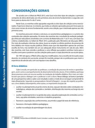 CONSIDERAÇÕES GERAIS
                                            De acordo com o Edital do PNLD 2013, este Guia inclui dois tipos de coleções: o primeiro
                                     composto de obras destinadas aos três primeiros anos do ensino fundamental e o segundo com
                                     livros para os alunos do 4º e do 5º anos.
                                           Neste Guia, as resenhas estão agrupadas segundo os dois tipos de coleção acima mencio-
                                     nados. É oportuno observar, no entanto, que todas as coleções aprovadas possuem livros para os
                                     cinco anos iniciais do ensino fundamental, exceto uma coleção, que é destinada apenas aos três
                                     primeiros anos.
                                            As resenhas procuram retratar a estrutura, as características pedagógicas e o sumário dos
                                     conteúdos das coleções aprovadas. Os textos das resenhas são o resultado da avaliação pedagó-
                                     gica feita por educadores envolvidos com o ensino de Matemática do 1º ao 5º ano, com base nos
                                     critérios estabelecidos no Edital do PNLD 2013, publicado pelo Ministério da Educação (MEC).
Guia de Livros Didáticos PNLD 2013




                                     Por meio da avaliação criteriosa das obras, busca-se ampliar os efeitos positivos da presença do
                                     livro didático em nossas escolas públicas. Efeitos esses que não dependem apenas de uma boa
                                     escolha do livro, mas também de um uso adequado desse instrumento em sala de aula. Além
                                     das resenhas, este Guia convida o professor a uma reflexão que poderá contribuir tanto para a
                                     escolha como para o posterior uso das coleções pelas quais o corpo docente de sua escola optou.
                                           De 1997 até agora, o PNLD sofreu algumas modificações, mas a escolha do livro pelo corpo
                                     docente, no contexto de sua escola, sempre foi mantida, porque são os professores que vivem a
                                     experiência da sala de aula, com sua riqueza e seus desafios.


                                     O livro didático
                                             Cabe à escola, em particular ao professor, a condução do processo de ensino e aprendiza-
                                     gem, assim como o acompanhamento do desenvolvimento dos alunos. O livro didático participa
                                     desse processo como um recurso auxiliar na condução do trabalho didático. Ele é mais um inter-
                                     locutor que passa a dialogar com o professor e com o aluno. Nesse diálogo, tal texto é portador
                                     de uma perspectiva sobre o saber a ser estudado e sobre o modo de se conseguir compreendê-lo
                                     mais eficazmente. Segundo os pesquisadores Gérard & Roegiers1, no que diz respeito ao profes-
                                     sor, o livro didático desempenha, entre outras, as importantes funções de:
                                          •	 auxiliar no planejamento anual do ensino da área, seja por decisões sobre conduções me-
                                             todológicas, seleção dos conteúdos e, também, distribuição dos mesmos ao longo do ano
                                             escolar;
                                          •	 auxiliar no planejamento e na gestão das aulas, seja pela explanação de conteúdos curricu-
                                             lares, seja pelas atividades, exercícios e trabalhos propostos;
                                          •	 favorecer a aquisição dos conhecimentos, assumindo o papel de texto de referência;
                                          •	 favorecer a formação didático-pedagógica;
                                          •	 auxiliar na avaliação da aprendizagem do aluno.




                                     1	   GÉRARD, François-Marie & ROEGIERS, Xavier. Conceber e avaliar manuais escolares. Porto: Ed. Porto, 1998.


                                     10
 