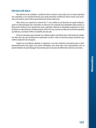 EM SALA DE AULA
       Nas aberturas de unidades, o professor deve conduzir a discussão com os alunos apoiado
nas sugestões e nos questionamentos que estão presentes no Manual. Desse modo, será neces-
sário consultá-lo, para melhor aproveitamento dessas aberturas.
      Além disso, em especial no volume do 1º ano, atribui-se ao docente um papel indispen-
sável na sistematização dos conteúdos no decorrer da resolução das atividades pelos alunos. O
Manual do Professor traz, igualmente, boas sugestões relativas às atividades propostas no Livro
do Aluno e indica leituras complementares úteis. Por isso, recorrer ao Manual certamente ajudará
o professor a conduzir melhor o trabalho de sala aula.
      Diversas situações apresentadas na coleção podem contribuir para a formação da cidada-
nia. Mas elas não são devidamente exploradas na obra. Cabe ao docente propor questões que
melhor explorem tais situações.
      Sugere-se ao professor planejar e organizar o uso dos materiais necessários para o bom
desenvolvimento dos jogos e de outras atividades, que serão bem mais aproveitadas com as
possibi-lidades de aprendizagem favorecidas pelo manuseio de diferentes materiais concretos.




                                                                                                   Matemática




                                                                                         121
 