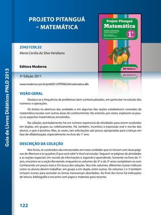 PROJETO PITANGUÁ
                                              – MATEMÁTICA


                                     25421COL32
                                     Maria Cecília da Silva Veridiano


                                     Editora Moderna
Guia de Livros Didáticos PNLD 2013




                                     3ª Edição 2011

                                     www.moderna.com.br/pnld2013/PITANGUAmatematica-alfa


                                     VISÃO GERAL
                                         Destaca-se a frequência de problemas bem contextualizados, em particular no estudo dos
                                     números e operações.
                                           Os textos na abertura das unidades e em algumas das seções estabelecem conexões da
                                     matemática escolar com outras áreas do conhecimento. No entanto, por vezes, exploram-se pou-
                                     co os aspectos matemáticos envolvidos.
                                           Na coleção, acertadamente, há um número expressivo de atividades para serem resolvidas
                                     em duplas, em grupos ou coletivamente. Há, também, incentivo à expressão oral e escrita dos
                                     alunos, o que é positivo. Mas, às vezes, tais solicitações são pouco apropriadas para crianças em
                                     fase de alfabetização, especialmente no livro do 1º ano.


                                     DESCRIÇÃO DA COLEÇÃO
                                            Nos livros, os conteúdos são estruturados em nove unidades que se iniciam com duas pági-
                                     nas de Abertura e os quadros O que você sabe? e Você vai estudar. Seguem-se páginas de atividades
                                     e as seções especiais Um mundo de informações e Jogando e aprendendo. Somente no livro do 1º
                                     ano, encontra-se a seção Recreando, enquanto os volumes do 2º e do 3º anos completam-se com
                                     Conhecendo um pouco mais e Em busca das soluções. Nos três volumes, diferentes ícones indicam
                                     como os alunos devem trabalhar: em grupo e em dupla, entre outras. Os volumes 2 e 3 também
                                     incluem ícones para assinalar os temas transversais abordados. Ao final dos livros há indicações
                                     de leitura, bibliografia e encartes com jogos e materiais para recortar.




                                     122
 