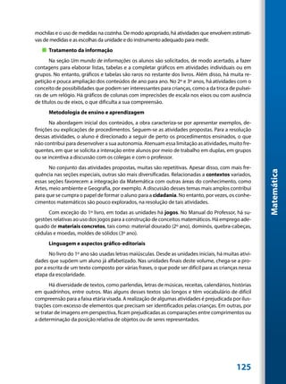 mochilas e o uso de medidas na cozinha. De modo apropriado, há atividades que envolvem estimati-
vas de medidas e as escolhas da unidade e do instrumento adequado para medir.
   „„ Tratamento da informação
       Na seção Um mundo de informações os alunos são solicitados, de modo acertado, a fazer
contagens para elaborar listas, tabelas e a completar gráficos em atividades individuais ou em
grupos. No entanto, gráficos e tabelas são raros no restante dos livros. Além disso, há muita re-
petição e pouca ampliação dos conteúdos de ano para ano. No 2º e 3º anos, há atividades com o
conceito de possibilidades que podem ser interessantes para crianças, como a da troca de pulsei-
ras de um relógio. Há gráficos de colunas com imprecisões de escala nos eixos ou com ausência
de títulos ou de eixos, o que dificulta a sua compreensão.
      Metodologia de ensino e aprendizagem
       Na abordagem inicial dos conteúdos, a obra caracteriza-se por apresentar exemplos, de-
finições ou explicações de procedimentos. Seguem-se as atividades propostas. Para a resolução
dessas atividades, o aluno é direcionado a seguir de perto os procedimentos ensinados, o que
não contribui para desenvolver a sua autonomia. Atenuam essa limitação as atividades, muito fre-
quentes, em que se solicita a interação entre alunos por meio de trabalho em duplas, em grupos
ou se incentiva a discussão com os colegas e com o professor.
       No conjunto das atividades propostas, muitas são repetitivas. Apesar disso, com mais fre-




                                                                                                       Matemática
quência nas seções especiais, outras são mais diversificadas. Relacionadas a contextos variados,
essas seções favorecem a integração da Matemática com outras áreas do conhecimento, como
Artes, meio ambiente e Geografia, por exemplo. A discussão desses temas mais amplos contribui
para que se cumpra o papel de formar o aluno para a cidadania. No entanto, por vezes, os conhe-
cimentos matemáticos são pouco explorados, na resolução de tais atividades.
      Com exceção do 1º livro, em todas as unidades há jogos. No Manual do Professor, há su-
gestões relativas ao uso dos jogos para a construção de conceitos matemáticos. Há emprego ade-
quado de materiais concretos, tais como: material dourado (2º ano), dominós, quebra-cabeças,
cédulas e moedas, moldes de sólidos (3º ano).
      Linguagem e aspectos gráfico-editoriais
      No livro do 1º ano são usadas letras maiúsculas. Desde as unidades iniciais, há muitas ativi-
dades que supõem um aluno já alfabetizado. Nas unidades finais deste volume, chega-se a pro-
por a escrita de um texto composto por várias frases, o que pode ser difícil para as crianças nessa
etapa da escolaridade.
       Há diversidade de textos, como parlendas, letras de músicas, receitas, calendários, histórias
em quadrinhos, entre outros. Mas alguns desses textos são longos e têm vocabulário de difícil
compreensão para a faixa etária visada. A realização de algumas atividades é prejudicada por ilus-
trações com excesso de elementos que precisam ser identificados pelas crianças. Em outras, por
se tratar de imagens em perspectiva, ficam prejudicadas as comparações entre comprimentos ou
a determinação da posição relativa de objetos ou de seres representados.




                                                                                             125
 