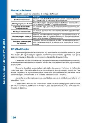 Manual do Professor
                                           O quadro a seguir traz uma síntese da avaliação do Manual:
                                         Aspectos destacados       Avaliação
                                                                   Valorizam o estudo da Matemática com base em problemas do cotidi-
                                        Fundamentos teóricos
                                                                   ano e em situações de outras áreas do conhecimento.
                                                                   Apresentam-se para cada página do Livro do Aluno e são discutidos o
                                     Orientações para uso do livro
                                                                   uso de materiais concretos e a organização da turma.
                                       Sugestões de atividades     São propostos jogos, pesquisas, o uso da calculadora e estimativas, en-
                                           complementares          tre outras.
                                                                   São dadas as respostas, mas nem sempre se discutem as possibilidades
                                       Resolução das atividades
                                                                   de resolução.
                                                                   Há breves comentários sobre as funções da avaliação e expectativas de
                                      Orientações para avaliação aprendizagem, além de sugestões de fichas para avaliação de objetivos,
                                                                   resolução de problemas e trabalhos em grupo.
Guia de Livros Didáticos PNLD 2013




                                                                   É fornecida uma lista de sugestões de livros e de documentos oficiais, e
                                      Indicações para formação
                                                                   outra com endereços físicos ou eletrônicos de instituições de estudo e
                                             do professor
                                                                   pesquisa.


                                     EM SALA DE AULA
                                            Sugere-se ao professor trabalhar muitas das atividades de modo menos diretivo do que é
                                     feito na obra. Em algumas seções especiais, há informações incompletas e, por isso, é útil que o
                                     docente enriqueça as discussões com mais elementos obtidos de outras fontes.
                                           É necessário ampliar as situações de manuseio de materiais, em especial nas contagens do
                                     1º ano. Materiais do encarte são usados mais de uma vez, assim, é bom que o aluno seja orientado
                                     a conservá-los.
                                            O material dourado é apresentado em atividades dos volumes 2 e 3, mas só é oferecido
                                     como encarte no 2º livro. Acertadamente, as peças não estão representadas em perspectiva. Para
                                     auxiliar a realização de algumas atividades, é interessante que o professor procure utilizar peças
                                     de centenas para complementar as de unidades e de dezenas que a obra traz.
                                           Aconselha-se um bom planejamento anual dado o excesso de atividades por volume, em
                                     especial no 3º ano.
                                           É interessante a leitura dos textos sobre temas didático-pedagógicos apresentados
                                     em lin-guagem clara, no Manual do Professor, pois eles contribuem para a formação con-
                                     tinuada do docente.




                                     126
 