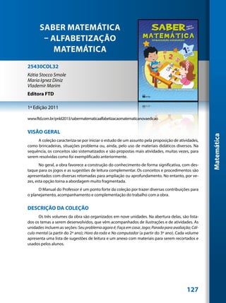 SABER MATEMÁTICA
       – ALFABETIZAÇÃO
          MATEMÁTICA
25430COL32
Kátia Stocco Smole
Maria Ignez Diniz
Vlademir Marim
Editora FTD

1ª Edição 2011

www.ftd.com.br/pnld2013/sabermatematicaalfabetizacaomatematicanovaedicao


VISÃO GERAL




                                                                                                    Matemática
     A coleção caracteriza-se por iniciar o estudo de um assunto pela proposição de atividades,
como brincadeiras, situações problema ou, ainda, pelo uso de materiais didáticos diversos. Na
sequência, os conceitos são sistematizados e são propostas mais atividades, muitas vezes, para
serem resolvidas como foi exemplificado anteriormente.
       No geral, a obra favorece a construção do conhecimento de forma significativa, com des-
taque para os jogos e as sugestões de leitura complementar. Os conceitos e procedimentos são
apresentados com diversas retomadas para ampliação ou aprofundamento. No entanto, por ve-
zes, esta opção torna a abordagem muito fragmentada.
      O Manual do Professor é um ponto forte da coleção por trazer diversas contribuições para
o planejamento, acompanhamento e complementação do trabalho com a obra.


DESCRIÇÃO DA COLEÇÃO
      Os três volumes da obra são organizados em nove unidades. Na abertura delas, são lista-
dos os temas a serem desenvolvidos, que vêm acompanhados de ilustrações e de atividades. As
unidades incluem as seções: Seu problema agora é; Faça em casa; Jogo; Parada para avaliação; Cál-
culo mental (a partir do 2º ano); Hora da roda e No computador (a partir do 3º ano). Cada volume
apresenta uma lista de sugestões de leitura e um anexo com materiais para serem recortados e
usados pelos alunos.




                                                                                          127
 