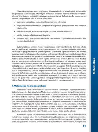 O bom desempenho dessas funções tem sido avaliado não só pela distribuição de ativida-
des propostas, sistematização, informações e materiais presentes no Livro do Aluno, como tam-
bém por orientações e textos informativos presentes no Manual do Professor. De acordo com os
mesmos pesquisadores, para os alunos, o livro deve:
   •	 favorecer a aquisição de conhecimentos socialmente relevantes;
   •	 propiciar o desenvolvimento de competências cognitivas, que contribuam para aumentar
      a autonomia;
   •	 consolidar, ampliar, aprofundar e integrar os conhecimentos adquiridos;
   •	 auxiliar na autoavaliação da aprendizagem;
   •	 contribuir para a formação social e cultural e desenvolver a capacidade de convivência e de
      exercício da cidadania.


       Outra função que tem sido muitas vezes realizada pelo livro didático é a de levar à sala de
aula as modificações didáticas e pedagógicas propostas em documentos oficiais, assim como
resultados de pesquisas sobre a aprendizagem da Matemática. É preciso observar, no entanto,
que as possíveis funções que um livro didático pode exercer não se tornam realidade, caso não se
leve em conta o contexto em que ele é utilizado. Noutras palavras, as funções acima referidas são
histórica e socialmente situadas e, assim, sujeitas a limitações e entraves. Embora o livro didático




                                                                                                       Matemática
seja um recurso importante no processo de ensino-aprendizagem ele não deve ocupar papel
dominante nesse processo. Assim, cabe ao professor manter-se atento para que a sua autonomia
pedagógica não seja comprometida. Não é demais insistir que, apesar de toda a sua importância,
o livro didático não é o único suporte do trabalho pedagógico do professor. É sempre desejável
buscar complementá-lo, a fim de ampliar as informações e as atividades nele propostas, para
contornar deficiências ou, ainda, com objetivo de adequá-lo ao grupo de alunos que o utilizam.
Mais amplamente, é preciso levar em consideração as especificidades sociais e culturais da comu-
nidade em que o livro é utilizado, para que o seu papel na formação integral do aluno seja mais
efetivo. Essas são tarefas em que o professor é insubstituível, entre tantas outras.


A Matemática no mundo de hoje
       Ao se refletir sobre o mundo atual, é possível observar a presença da Matemática nas ativi-
dades humanas das diversas culturas. Muitas ações cotidianas requerem competências matemá-
ticas que se tornam mais complexas à medida que as interações sociais e as relações de produção
e de troca de bens e serviços se diversificam e se intensificam. Em sociedades como a nossa,
permeadas por tecnologias de base científica e por um crescente acúmulo e troca de informa-
ções de vários tipos, é consenso reconhecer que as competências matemáticas tornaram-se um
imperativo. As mudanças no mundo do trabalho têm sido cada vez mais rápidas e profundas e
exigem capacidade de adaptação a novos processos de produção e de comunicação. Um olhar
sobre o passado também mostra que, em todas as épocas, as atividades matemáticas foram uma
das formas usadas pelo homem para interagir com o mundo físico, social e cultural.
       A Matemática pode ser concebida como uma fonte de modelos para os fenômenos nas
mais diversas áreas do saber. Tais modelos são construções abstratas que se constituem em ins-
trumentos para ajudar na compreensão desses fenômenos. Modelos matemáticos incluem con-
ceitos, relações entre conceitos, procedimentos e representações simbólicas que, num processo

                                                                                               11
 