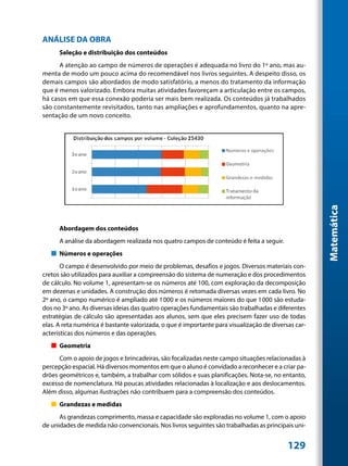 ANÁLISE DA OBRA
      Seleção e distribuição dos conteúdos
      A atenção ao campo de números de operações é adequada no livro do 1º ano, mas au-
menta de modo um pouco acima do recomendável nos livros seguintes. A despeito disso, os
demais campos são abordados de modo satisfatório, a menos do tratamento da informação
que é menos valorizado. Embora muitas atividades favoreçam a articulação entre os campos,
há casos em que essa conexão poderia ser mais bem realizada. Os conteúdos já trabalhados
são constantemente revisitados, tanto nas ampliações e aprofundamentos, quanto na apre-
sentação de um novo conceito.




                                                                                                     Matemática
      Abordagem dos conteúdos
      A análise da abordagem realizada nos quatro campos de conteúdo é feita a seguir.
   „„ Números e operações
       O campo é desenvolvido por meio de problemas, desafios e jogos. Diversos materiais con-
cretos são utilizados para auxiliar a compreensão do sistema de numeração e dos procedimentos
de cálculo. No volume 1, apresentam-se os números até 100, com exploração da decomposição
em dezenas e unidades. A construção dos números é retomada diversas vezes em cada livro. No
2º ano, o campo numérico é ampliado até 1000 e os números maiores do que 1 000 são estuda-
dos no 3º ano. As diversas ideias das quatro operações fundamentais são trabalhadas e diferentes
estratégias de cálculo são apresentadas aos alunos, sem que eles precisem fazer uso de todas
elas. A reta numérica é bastante valorizada, o que é importante para visualização de diversas car-
acterísticas dos números e das operações.
   „„ Geometria
      Com o apoio de jogos e brincadeiras, são focalizadas neste campo situações relacionadas à
percepção espacial. Há diversos momentos em que o aluno é convidado a reconhecer e a criar pa-
drões geométricos e, também, a trabalhar com sólidos e suas planificações. Nota-se, no entanto,
excesso de nomenclatura. Há poucas atividades relacionadas à localização e aos deslocamentos.
Além disso, algumas ilustrações não contribuem para a compreensão dos conteúdos.
   „„ Grandezas e medidas
      As grandezas comprimento, massa e capacidade são exploradas no volume 1, com o apoio
de unidades de medida não convencionais. Nos livros seguintes são trabalhadas as principais uni-


                                                                                           129
 