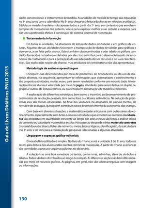 dades convencionais e instrumentos de medida. As unidades de medida de tempo são estudadas
                                     no 1º ano, junto com o calendário. No 3º ano, chega-se à leitura das horas em relógios analógicos.
                                     Cédulas e moedas brasileiras são apresentadas a partir do 1º ano, em contextos que envolvem
                                     compras de mercadorias. No entanto, vale a pena explorar melhor essas cédulas e moedas para
                                     dar um suporte mais efetivo à construção do sistema decimal de numeração.
                                        „„ Tratamento da informação
                                             Em todas as unidades, há atividades de leitura de dados em tabelas e em gráficos de co-
                                     lunas. Algumas dessas atividades favorecem a transposição de dados de tabelas para gráficos e
                                     vice-versa, a ser feita pelos alunos. Estes também são incentivados a criar tabelas e gráficos com
                                     dados fornecidos no texto ou coletados por eles. Isso contribui para o desenvolvimento da auto-
                                     nomia, da criatividade e para a percepção do uso adequado desses recursos e de suas caracterís-
                                     ticas. São exploradas noções de chance, mas atividades de combinatória não são apresentadas.
Guia de Livros Didáticos PNLD 2013




                                           Metodologia de ensino e aprendizagem
                                            Os tópicos são desenvolvidos por meio de problemas, de brincadeiras, ou do uso de ma-
                                     teriais diversos. Na sequência, apresentam-se informações que sistematizam o conhecimento e
                                     são propostas atividades, muitas vezes, para serem resolvidas conforme um modelo dado. A inte-
                                     ração entre os alunos é valorizada por meio de jogos, atividades para serem feitas em duplas ou
                                     grupos e outras, de leitura coletiva, ou que envolvem construções de modelos concretos.
                                           A exploração de diferentes estratégias, bem como o incentivo ao desenvolvimento de pro-
                                     cedimentos de resolução pessoais, têm como foco os cálculos aritméticos. Na solução de prob-
                                     lemas elas são menos observadas. Ao final das unidades, há atividades de cálculo mental, de
                                     revisão e de avaliação, que podem contribuir para o desenvolvimento da autonomia das crianças.
                                            Com base em diversas situações, a matemática escolar articula-se com outras áreas do co-
                                     nhecimento, especialmente com Artes. Leituras e atividades que remetem ao exercício da cidada-
                                     nia são propostas em quantidade crescente ao longo dos anos e nelas são feitas a análise crítica
                                     do contexto ou da própria matemática escolar. Há sugestão de uso de vários materiais concretos
                                     (material dourado, ábaco, fichas de números, metro, blocos lógicos, planificações), da calculadora
                                     (no 3º ano) e de sites para a realização de pesquisas relacionadas a algumas atividades.
                                           Linguagem e aspectos gráfico-editoriais
                                           O vocabulário utilizado é simples. No livro do 1º ano, e até a unidade 3 do 2º ano, todos os
                                     textos para leitura dos alunos estão escritos com letras maiúsculas. A partir do 3º ano, as crianças
                                     são convidadas a procurar algumas palavras no dicionário.
                                           A coleção traz uma boa variedade de textos, como rimas, adivinhas, além de símbolos e
                                     tabelas. Todos são bem distribuídos ao longo da coleção. As diferentes seções são bem diferencia-
                                     das por meio de recursos gráficos. As páginas, em geral, não são sobrecarregadas com imagens
                                     ou informações.




                                     130
 