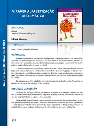 VIRAVER ALFABETIZAÇÃO
                                          MATEMÁTICA


                                     25435COL32
                                     Bigode
                                     Joaquin Gimenez Rodriguez

                                     Editora Scipione
Guia de Livros Didáticos PNLD 2013




                                     1ª Edição 2011

                                     www.scipione.com.br/pnld2013/viraver


                                     VISÃO GERAL
                                           A obra é composta por coletâneas de atividades que, de forma apropriada, são contextuali-
                                     zadas em situações do cotidiano da criança: suas brincadeiras, o bairro em que mora, a família, os
                                     alimentos, entre outros. Essa organização temática das atividades apoia-se, constantemente, em
                                     práticas sociais relacionadas ao universo infantil.
                                            O desenvolvimento dos conteúdos e a articulação dos campos da matemática escolar são
                                     feitos com base nos temas que contextualizam as unidades. Essa valorização do contexto permi-
                                     te a retomada dos conteúdos sob diferentes pontos de vista. Se, por um lado, essa abordagem
                                     pode favorecer a construção de significados, por outro lado, gera-se uma excessiva alternância
                                     de campos.
                                           É um destaque positivo o trabalho com estimativas e com o cálculo mental. Além disso, na
                                     coleção, a construção dos números é bem cuidada.


                                     DESCRIÇÃO DA COLEÇÃO
                                           Os títulos das unidades definem um contexto, enquanto os nomes dos capítulos em que
                                     elas se subdividem designam conteúdos. Pequenos quadros de texto, encontrados no alto de
                                     diversas páginas, indicam os tópicos nelas abordados.
                                           Cada unidade é composta de quatro capítulos, seguidos das seções: Como fazer; Mostre
                                     que aprendeu; Calculando de cabeça e Revistinha da Matemática. No livro do 3º ano, há também
                                     a seção O que você estudou. Esse volume inclui, ainda, a proposta de dois projetos, um deles na
                                     unidade 5 e outro em seção ao final do livro. Os três livros terminam com a bibliografia.




                                     132
 