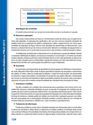 Abordagem dos conteúdos
                                           O trabalho desenvolvido nos campos da matemática escolar é analisado em seguida.
                                        „„ Números e operações
                                            Este campo é desenvolvido com base em conhecimentos sociais dos alunos, que se supõem já te-
Guia de Livros Didáticos PNLD 2013




                                     nham sido adquiridos. A exploração dos significados e dos usos dos números é bastante valorizada. No
                                     trabalho inicial com as operações de adição e subtração já se utiliza o registro formal, com menos opor-
                                     tunidades de exploração da língua materna. Essas operações são apresentadas simultaneamente, o que
                                     favorece a compreensão de que são inversas uma da outra. Valorizam-se estratégias de agrupamento e a
                                     reescrita dos números, com o uso de vários recursos, como a reta numérica, o material dourado e o ábaco.
                                             A multiplicação, acertadamente, é relacionada com as combinações e a proporcionalidade. A divisão
                                     é associada à distribuição de objetos, mas há poucos exemplos. O uso da fração ½, em textos que trazem
                                     receitas culinárias, antecipa as primeiras noções de fração. Recorre-se, de modo apropriado, ao sistema mé-
                                     trico e ao valor monetário para se contextualizar o estudo dos números com duas casas decimais. Os arre-
                                     dondamentos são feitos sem a preocupação de justificá-los, o que é inadequado.
                                        „„ Geometria
                                            Em geometria, as principais ideias são abordadas sem preocupação com definições e nomenclatura,
                                     de modo adequado à faixa etária visada. As figuras geométricas espaciais são associadas a características
                                     dos objetos. As vistas, a ideia de coordenadas, localização e noções de escala também são apresentadas
                                     em desenhos, mapas e brincadeiras. Há ilustrações em perspectiva que podem dificultar a interpretação
                                     das crianças, no momento de responderem algumas atividades propostas. No entanto, nota-se que alguns
                                     esquemas, nos quais não se respeita a proporcionalidade são, impropriamente, chamados de mapas.
                                        „„ Grandezas e medidas
                                            Na obra, o trabalho com unidades não convencionais para as grandezas mais comuns é bem con-
                                     cebido. Mas, são pouco valorizadas atividades nas quais se procede à comparação sem medição, que são
                                     aquelas nas quais se procura perguntar, relativamente a uma grandeza especificada, apenas: maior, menor
                                     ou igual? De modo interessante, as noções de capacidade são integradas com a ideia de proporcionalidade.
                                     Ao longo da coleção, as unidades padrão de medida, como metro, litro e quilograma, passam a ser utiliza-
                                     das, sem preocupação com a sistematização. Atividades variadas e acessíveis, algumas com a inclusão de
                                     menções históricas, caracterizam o trabalho com o valor monetário e a grandeza tempo.
                                        „„ Tratamento da informação
                                            É dada pouca ênfase ao campo. Mas as atividades propostas são interessantes, pois, em várias delas,
                                     os alunos são orientados a coletar dados e a registrá-los em tabelas e gráficos. A articulação deste campo
                                     com os demais é feita por meio de tabelas. No entanto, a formatação dessas tabelas nem sempre é bem cui-
                                     dada, notando-se a ausência de títulos e fontes em algumas delas. Corretamente, a ideia de chance não é


                                     134
 