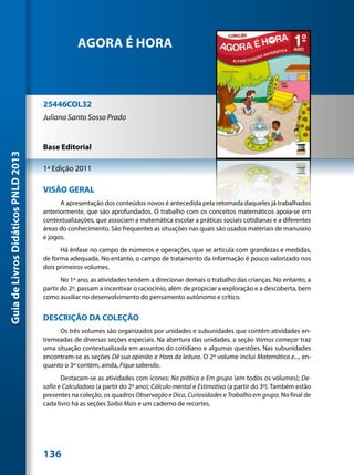 AGORA É HORA



                                     25446COL32
                                     Juliana Santo Sosso Prado


                                     Base Editorial
Guia de Livros Didáticos PNLD 2013




                                     1ª Edição 2011

                                     VISÃO GERAL
                                           A apresentação dos conteúdos novos é antecedida pela retomada daqueles já trabalhados
                                     anteriormente, que são aprofundados. O trabalho com os conceitos matemáticos apoia-se em
                                     contextualizações, que associam a matemática escolar a práticas sociais cotidianas e a diferentes
                                     áreas do conhecimento. São frequentes as situações nas quais são usados materiais de manuseio
                                     e jogos.
                                           Há ênfase no campo de números e operações, que se articula com grandezas e medidas,
                                     de forma adequada. No entanto, o campo de tratamento da informação é pouco valorizado nos
                                     dois primeiros volumes.
                                            No 1º ano, as atividades tendem a direcionar demais o trabalho das crianças. No entanto, a
                                     partir do 2º, passam a incentivar o raciocínio, além de propiciar a exploração e a descoberta, bem
                                     como auxiliar no desenvolvimento do pensamento autônomo e crítico.


                                     DESCRIÇÃO DA COLEÇÃO
                                          Os três volumes são organizados por unidades e subunidades que contêm atividades en-
                                     tremeadas de diversas seções especiais. Na abertura das unidades, a seção Vamos começar traz
                                     uma situação contextualizada em assuntos do cotidiano e algumas questões. Nas subunidades
                                     encontram-se as seções Dê sua opinião e Hora da leitura. O 2º volume inclui Matemática e..., en-
                                     quanto o 3º contém, ainda, Fique sabendo.
                                            Destacam-se as atividades com ícones: Na prática e Em grupo (em todos os volumes); De-
                                     safio e Calculadora (a partir do 2º ano); Cálculo mental e Estimativa (a partir do 3º). Também estão
                                     presentes na coleção, os quadros Observação e Dica, Curiosidades e Trabalho em grupo. No final de
                                     cada livro há as seções Saiba Mais e um caderno de recortes.




                                     136
 
