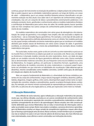 contínuo, passam de instrumento na resolução de problemas a objeto próprio de conhecimento.
                                     Não se pode esquecer que as atividades matemáticas geraram, ao longo da história, um corpo
                                     de saber – a Matemática, que é um campo científico bastante extenso, diversificado e em per-
                                     manente evolução nos dias atuais. Esse saber não é um repertório de conhecimentos antigos e
                                     cristalizados, mas sim um conjunto de ideias e procedimentos extremamente poderosos e em
                                     evolução constante. Assim, aprofundar o conhecimento sobre os modelos matemáticos fortalece
                                     a contribuição da Matemática para outras áreas do saber. No sentido oposto, buscar questões
                                     cada vez mais complexas nos outros campos do conhecimento pode promover o desenvolvi-
                                     mento de tais modelos.
                                            Os modelos matemáticos são construídos com vários graus de abrangência e de sistema-
                                     tização. No campo da geometria, e nos estágios mais simples, eles são associados a objetos do
                                     mundo físico – são as chamadas figuras geométricas. Por exemplo, a certo tipo de lata pode ser
                                     associado a figura geométrica definida abstratamente como um cilindro. Tais modelos particula-
Guia de Livros Didáticos PNLD 2013




                                     res são, quase sempre, enfeixados em teorias matemáticas gerais que se constituem em modelos
                                     abstratos para amplas classes de fenômenos em vários outros campos do saber. A geometria
                                     euclidiana, as estruturas algébricas, a teoria das probabilidades são exemplos desses modelos
                                     matemáticos mais gerais.
                                           Por outro lado, muitas vezes, parte-se de um conceito ou ente matemático e procura-se
                                     no mundo físico um fenômeno ou objeto que pode ser associado a ele. Nesse caso, tal objeto
                                     ou fenômeno é chamado modelo concreto do ente matemático. Assim, um dado de jogar
                                     pode ser um modelo concreto da figura geométrica definida como cubo. Outros exemplos
                                     são os denominados materiais concretos, de uso frequente como recurso didático no ensino
                                     da Matemática. As imagens gráficas, em particular os desenhos formam, igualmente, uma
                                     classe significativa de modelos concretos de entes matemáticos e cumprem papel impor-
                                     tante nas atividades em que intervêm as habilidades de visualização. Cabe observar que os
                                     desenhos, mesmo considerados como modelos concretos, contêm certo grau de abstração
                                     em relação aos objetos do mundo físico.
                                            Mais um aspecto fundamental da Matemática é a diversidade de formas simbólicas pre-
                                     sentes em seu corpo de conhecimento. Língua natural, linguagem simbólica, desenhos, gráficos,
                                     tabelas, diagramas, imagens gráficas, entre outros, desempenham papel central, tanto na repre-
                                     sentação dos conceitos, relações e procedimentos, quanto na própria formação desses conteú-
                                     dos. Por exemplo, um mesmo número racional pode ser representado por símbolos tais como ½;
                                     0,50; 50%, ou pela área de uma região plana ou, ainda, por expressões como ‘meio’ ou ‘metade’.


                                     A Educação Matemática
                                            Uma reflexão de outra natureza, agora voltada para a educação matemática das pessoas,
                                     revela que, nas últimas décadas, acumulou-se um acervo considerável de conhecimento sobre
                                     os processos de construção e aquisição dos conceitos e procedimentos matemáticos e sobre as
                                     questões correspondentes de ensino e de aprendizagem. Nesses estudos, tem sido consensual-
                                     mente defendido que ensinar Matemática não se reduz à transmissão de informações sobre o
                                     saber acumulado nesse campo. Muito mais amplo e complexo, o processo de ensino e aprendiza-
                                     gem da Matemática envolve um leque variado de competências cognitivas e requer, além disso,
                                     que se favoreça a participação ativa do aluno. Nesse contexto, convém lembrar que as competên-
                                     cias não se realizam no vazio e sim por meio de saberes de diversos tipos, dos mais informais aos
                                     mais sistematizados, esses últimos a serem construídos nas instituições de ensino.

                                     12
 
