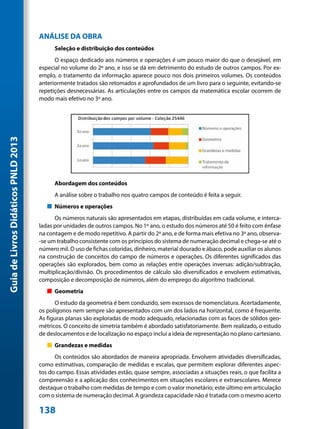ANÁLISE DA OBRA
                                           Seleção e distribuição dos conteúdos
                                           O espaço dedicado aos números e operações é um pouco maior do que o desejável, em
                                     especial no volume do 2º ano, e isso se dá em detrimento do estudo de outros campos. Por ex-
                                     emplo, o tratamento da informação aparece pouco nos dois primeiros volumes. Os conteúdos
                                     anteriormente tratados são retomados e aprofundados de um livro para o seguinte, evitando-se
                                     repetições desnecessárias. As articulações entre os campos da matemática escolar ocorrem de
                                     modo mais efetivo no 3º ano.
Guia de Livros Didáticos PNLD 2013




                                           Abordagem dos conteúdos
                                           A análise sobre o trabalho nos quatro campos de conteúdo é feita a seguir.
                                        „„ Números e operações
                                           Os números naturais são apresentados em etapas, distribuídas em cada volume, e interca-
                                     ladas por unidades de outros campos. No 1º ano, o estudo dos números até 50 é feito com ênfase
                                     na contagem e de modo repetitivo. A partir do 2º ano, e de forma mais efetiva no 3º ano, observa-
                                     -se um trabalho consistente com os princípios do sistema de numeração decimal e chega-se até o
                                     número mil. O uso de fichas coloridas, dinheiro, material dourado e ábaco, pode auxiliar os alunos
                                     na construção de conceitos do campo de números e operações. Os diferentes significados das
                                     operações são explorados, bem como as relações entre operações inversas: adição/subtração,
                                     multiplicação/divisão. Os procedimentos de cálculo são diversificados e envolvem estimativas,
                                     composição e decomposição de números, além do emprego do algoritmo tradicional.
                                        „„ Geometria
                                           O estudo da geometria é bem conduzido, sem excessos de nomenclatura. Acertadamente,
                                     os polígonos nem sempre são apresentados com um dos lados na horizontal, como é frequente.
                                     As figuras planas são exploradas de modo adequado, relacionadas com as faces de sólidos geo-
                                     métricos. O conceito de simetria também é abordado satisfatoriamente. Bem realizado, o estudo
                                     de deslocamentos e de localização no espaço inclui a ideia de representação no plano cartesiano.
                                        „„ Grandezas e medidas
                                           Os conteúdos são abordados de maneira apropriada. Envolvem atividades diversificadas,
                                     como estimativas, comparação de medidas e escalas, que permitem explorar diferentes aspec-
                                     tos do campo. Essas atividades estão, quase sempre, associadas a situações reais, o que facilita a
                                     compreensão e a aplicação dos conhecimentos em situações escolares e extraescolares. Merece
                                     destaque o trabalho com medidas de tempo e com o valor monetário; este último em articulação
                                     com o sistema de numeração decimal. A grandeza capacidade não é tratada com o mesmo acerto

                                     138
 