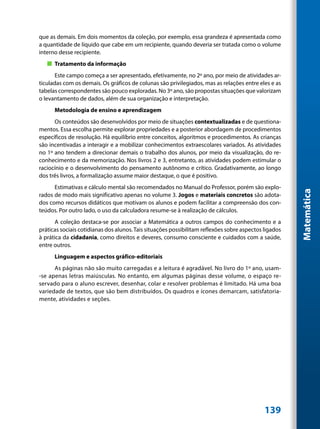 que as demais. Em dois momentos da coleção, por exemplo, essa grandeza é apresentada como
a quantidade de líquido que cabe em um recipiente, quando deveria ser tratada como o volume
interno desse recipiente.
   „„ Tratamento da informação
       Este campo começa a ser apresentado, efetivamente, no 2º ano, por meio de atividades ar-
ticuladas com os demais. Os gráficos de colunas são privilegiados, mas as relações entre eles e as
tabelas correspondentes são pouco exploradas. No 3º ano, são propostas situações que valorizam
o levantamento de dados, além de sua organização e interpretação.
      Metodologia de ensino e aprendizagem
      Os conteúdos são desenvolvidos por meio de situações contextualizadas e de questiona-
mentos. Essa escolha permite explorar propriedades e a posterior abordagem de procedimentos
específicos de resolução. Há equilíbrio entre conceitos, algoritmos e procedimentos. As crianças
são incentivadas a interagir e a mobilizar conhecimentos extraescolares variados. As atividades
no 1º ano tendem a direcionar demais o trabalho dos alunos, por meio da visualização, do re-
conhecimento e da memorização. Nos livros 2 e 3, entretanto, as atividades podem estimular o
raciocínio e o desenvolvimento do pensamento autônomo e crítico. Gradativamente, ao longo
dos três livros, a formalização assume maior destaque, o que é positivo.
      Estimativas e cálculo mental são recomendados no Manual do Professor, porém são explo-




                                                                                                       Matemática
rados de modo mais significativo apenas no volume 3. Jogos e materiais concretos são adota-
dos como recursos didáticos que motivam os alunos e podem facilitar a compreensão dos con-
teúdos. Por outro lado, o uso da calculadora resume-se à realização de cálculos.
       A coleção destaca-se por associar a Matemática a outros campos do conhecimento e a
práticas sociais cotidianas dos alunos. Tais situações possibilitam reflexões sobre aspectos ligados
à prática da cidadania, como direitos e deveres, consumo consciente e cuidados com a saúde,
entre outros.
      Linguagem e aspectos gráfico-editoriais
      As páginas não são muito carregadas e a leitura é agradável. No livro do 1º ano, usam-
-se apenas letras maiúsculas. No entanto, em algumas páginas desse volume, o espaço re-
servado para o aluno escrever, desenhar, colar e resolver problemas é limitado. Há uma boa
variedade de textos, que são bem distribuídos. Os quadros e ícones demarcam, satisfatoria-
mente, atividades e seções.




                                                                                             139
 