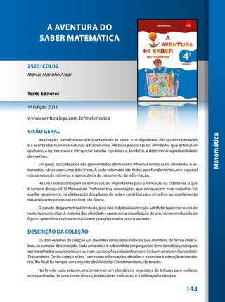 A AVENTURA DO
       SABER MATEMÁTICA


25201COL02
Márcia Marinho Aidar


Texto Editores

1ª Edição 2011

www.aventura.leya.com.br/matematica

VISÃO GERAL




                                                                                                          Matemática
      Na coleção, trabalham-se adequadamente as ideias e os algoritmos das quatro operações
e a escrita dos números naturais e fracionários. Há boas propostas de atividades que estimulam
os alunos a ler, construir e interpretar tabelas e gráficos e, também, a determinar a probabilidade
de eventos.
      Em geral, os conteúdos são apresentados de maneira informal em listas de atividades e re-
tomados, várias vezes, nos dois livros. A cada retomada são feitos aprofundamentos, em especial
nos campos de números e operações e de tratamento da informação.
       Há uma boa abordagem de temas sociais importantes para a formação da cidadania, o que
é sempre desejável. O Manual do Professor traz orientações que enriquecem esse trabalho. Ele
auxilia, igualmente, na elaboração dos planos de aula e contribui para o melhor aproveitamento
das atividades propostas no Livro do Aluno.
      O estudo da geometria é limitado, pois não é dedicada atenção satisfatória ao manuseio de
materiais concretos. A maioria das atividades apoia-se na visualização de um número reduzido de
figuras geométricas representadas em posições muito pouco variadas.


DESCRIÇÃO DA COLEÇÃO
       Os dois volumes da coleção são divididos em quatro unidades que abordam, de forma interca-
lada, os campos de conteúdo. Cada uma delas é subdividida em pequenos itens temáticos, nos quais
são trabalhados assuntos de um ou mais campos. As unidades também incluem as seções Curiosidade,
Troque ideias, Desfia-cabeça e Leia, com novas informações, desafios e incentivo à interação entre alu-
nos. No final, há sempre um conjunto de Atividades Complementares, de revisão.
    No fim de cada volume, encontram-se um glossário e sugestões de leituras para o aluno,
acompanhadas de uma breve descrição das obras indicadas, e a bibliografia da obra.


                                                                                               143
 