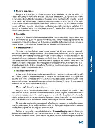 „„ Números e operações
      Em geral, as operações com números naturais e os fracionários são bem discutidas, com
o apoio de ilustrações do material dourado e do ábaco, entre outros. Os algoritmos e o sistema
de numeração decimal também são desenvolvidos de forma significativa. No entanto, o algorit-
mo da divisão por subtrações sucessivas é omitido. Conceitos importantes como o de fração e o
de proporcionalidade, são tratados rapidamente e sem muita clareza. No início do trabalho com
frações, no 4º ano, o conceito é apresentado com base em exemplos, mas não se explicitam devi-
damente as propriedades da interpretação parte-todo. O conceito de aproximação, igualmente,
não é tratado de maneira satisfatória.
   „„ Geometria
      Em geral, as noções são corretamente exploradas sem formalizações, mas há pouca ênfa-
se na experimentação, que é um recurso importante para a compreensão das propriedades das
figuras geométricas. Além disso, o uso de ilustrações repetidas de figuras, mostradas sempre na
mesma posição, pode dificultar a generalização de conhecimentos geométricos.
   „„ Grandezas e medidas
       São feitas boas contribuições para a integração e articulação deste campo da matemática
escolar com os demais. Apropriadamente, o trabalho com valor monetário, massa, capacidade,
comprimento, tempo e temperatura é apoiado em contextualizações baseadas no cotidiano das




                                                                                                    Matemática
crianças. Porém, no estudo das medidas de ângulo, de área e de volume, a abordagem adotada
não contribui para a atribuição de significados a esses conceitos. Por exemplo, não é feito o de-
vido trabalho com composição e decomposição de figuras geométricas, tão importantes para a
formação dos conceitos de área e de volume. Além disso, não fica claro que a capacidade de um
recipiente é, de fato, o seu volume interno.
   „„ Tratamento da informação
       A abordagem deste campo inclui atividades de leitura, construção e interpretação de gráfi-
cos e tabelas, que estão presentes em todas as unidades. Essa escolha propicia articulações inte-
ressantes com outros campos de conteúdo. As atividades propostas são, geralmente, bem elabo-
radas e motivadoras, o que possibilita um aprendizado significativo. As noções de incerteza e de
probabilidade são adequadamente trabalhadas.
      Metodologia de ensino e aprendizagem
      Em geral, a obra não apresenta definições formais, o que, em alguns casos, deixa o texto
mais acessível ao aluno. Sistematizações mais completas ficam a cargo do professor. Buscam-se
integrar os campos da matemática escolar e aproximar os conteúdos do cotidiano dos alunos. Te-
mas sociais importantes, como a preservação da natureza, são apresentados e, complementados
pelos subsídios no Manual do Professor, podem contribuir para formar o cidadão.
      Na obra, há propostas interessantes de desafios. Por vezes, são apresentadas diferentes es-
tratégias para a resolução de problemas. No entanto, são dadas poucas oportunidades ao aluno
para escolher ou para criar estratégias a serem utilizadas.
      Recorre-se com muita frequência às ilustrações de materiais concretos, em detrimento
do incentivo aos experimentos e do manuseio de tais recursos. As atividades em que se propõe o
uso da calculadora limitam-se à verificação de resultados, quando poderiam explorar situações,


                                                                                          145
 