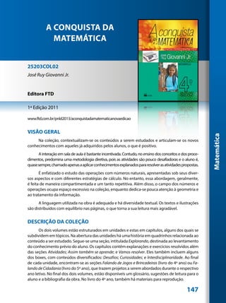 A CONQUISTA DA
             MATEMÁTICA


25203COL02
José Ruy Giovanni Jr.


Editora FTD

1ª Edição 2011

www.ftd.com.br/pnld2013/aconquistadamatematicanovaedicao


VISÃO GERAL




                                                                                                          Matemática
     Na coleção, contextualizam-se os conteúdos a serem estudados e articulam-se os novos
conhecimentos com aqueles já adquiridos pelos alunos, o que é positivo.
      A interação em sala de aula é bastante incentivada. Contudo, no ensino dos conceitos e dos proce-
dimentos, predomina uma metodologia diretiva, pois as atividades são pouco desafiadoras e o aluno é,
quase sempre, chamado apenas a aplicar conhecimentos explanados para resolver as atividades propostas.
       É enfatizado o estudo das operações com números naturais, apresentadas sob seus diver-
sos aspectos e com diferentes estratégias de cálculo. No entanto, essa abordagem, geralmente,
é feita de maneira compartimentada e um tanto repetitiva. Além disso, o campo dos números e
operações ocupa espaço excessivo na coleção, enquanto dedica-se pouca atenção à geometria e
ao tratamento da informação.
      A linguagem utilizada na obra é adequada e há diversidade textual. Os textos e ilustrações
são distribuídos com equilíbrio nas páginas, o que torna a sua leitura mais agradável.


DESCRIÇÃO DA COLEÇÃO
      Os dois volumes estão estruturados em unidades e estas em capítulos, alguns dos quais se
subdividem em tópicos. Na abertura das unidades há uma história em quadrinhos relacionada ao
conteúdo a ser estudado. Segue-se uma seção, intitulada Explorando, destinada ao levantamento
do conhecimento prévio do aluno. Os capítulos contêm explanações e exercícios resolvidos além
das seções Atividades; Assim também se aprende; e Vamos resolver. Eles também incluem alguns
dos boxes, com conteúdos diversificados: Desafios; Curiosidades; e Interdisciplinaridade. Ao final
de cada unidade, encontram-se as seções Falando de Jogos e Brincadeiras (livro do 4º ano) ou Fa-
lando de Cidadania (livro do 5º ano), que trazem projetos a serem abordados durante o respectivo
ano letivo. No final dos dois volumes, estão disponíveis um glossário, sugestões de leitura para o
aluno e a bibliografia da obra. No livro do 4º ano, também há materiais para reprodução.

                                                                                               147
 