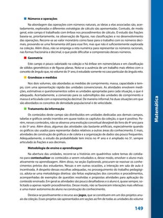 „„ Números e operações
       Na abordagem das operações com números naturais, as ideias a elas associadas são, acer-
tadamente, exploradas e diferentes estratégias de cálculo são apresentadas. Contudo, de modo
geral, este campo é trabalhado com ênfase nos procedimentos de cálculo. O estudo das frações
baseia-se, prioritariamente, na observação de figuras, nas classificações e no desenvolvimento
das operações. Recorre-se ao valor monetário como base para o trabalho com os números deci-
mais, provando-se uma ferramenta útil para esse fim, mas que não é suficientemente explorada
na coleção. Além disso, não se emprega a reta numérica para representar os números racionais,
nas formas fracionária e decimal, o que pode dificultar a compreensão desses números.
   „„ Geometria
       Este campo é pouco valorizado na coleção e há ênfase em nomenclatura e em classificação
de sólidos geométricos e de figuras planas. Nota-se a ausência de um trabalho mais efetivo com o
conceito de ângulo que, no volume do 5º ano, é estudado somente no caso particular do ângulo reto.
   „„ Grandezas e medidas
       Nos dois volumes, são abordadas as medidas de comprimento, massa, capacidade e tem-
po, com uma apresentação rápida das unidades convencionais. As atividades envolvem medi-
ções, estimativas e questionamentos sobre as unidades apropriadas para cada situação, o que é
adequado. Acertadamente, a conversão para os submúltiplos das unidades de comprimento e




                                                                                                     Matemática
massa é articulada com a representação decimal. De maneira informal, há duas situações em que
são abordados os conceitos de densidade populacional e de velocidade.
   „„ Tratamento da informação
       Os conteúdos deste campo são distribuídos em unidades dedicadas aos demais campos,
tabelas e gráficos sendo inseridos em quase todos os capítulos da coleção, o que é positivo. Po-
rém, nesses conteúdos, não se observa uma evolução conceitual desejável do livro do 4º ano para
o do 5º ano. Além disso, algumas das atividades são bastante artificiais, especialmente quando
os gráficos são usados para representar dados relativos a outras áreas do conhecimento. E mais,
atividades de construção de gráficos e de coleta e a organização de dados são pouco frequentes.
Adequadamente, o estudo da probabilidade tem início no 4º ano e é ampliado no 5º, sempre
articulado às frações e aos decimais.
      Metodologia de ensino e aprendizagem
       Na abertura das unidades, recorre-se a histórias em quadrinhos sobre temas do cotidia-
no para contextualizar os conteúdos a serem estudados e, desse modo, envolver o aluno mais
ativamente na aprendizagem. Além disso, na seção Explorando, procuram-se reavivar os conhe-
cimentos prévios dos estudantes. Nessas e em outras ocasiões, a interação em sala de aula é
incentivada. A despeito dessas escolhas adequadas, no prosseguimento do trabalho pedagógi-
co, adota-se uma metodologia diretiva: são feitas explanações dos conceitos e procedimentos,
acompanhadas de exemplos de questões resolvidas e propostas atividades para aplicação do
conteúdo ensinado. Em geral as atividades são pouco desafiadoras e o aluno é, quase sempre, so-
licitado a apenas repetir procedimentos. Desse modo, não se favorecem interações mais efetivas
e uma maior autonomia do aluno na construção do conhecimento.
       Destaca-se positivamente o recurso aos jogos, que se constituem em um dos projetos anu-
ais da coleção. Esses projetos são apresentados em seções ao fim de todas as unidades do volume


                                                                                           149
 