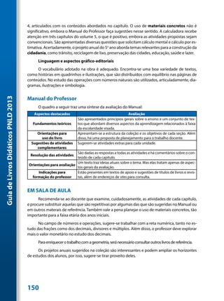 4, articulados com os conteúdos abordados no capítulo. O uso de materiais concretos não é
                                     significativo, embora o Manual do Professor faça sugestões nesse sentido. A calculadora recebe
                                     atenção em três capítulos do volume 5, o que é positivo, embora as atividades propostas sejam
                                     convencionais. São apresentadas diversas questões que solicitam cálculo mental e cálculo por es-
                                     timativa. Acertadamente, o projeto anual do 5o ano aborda temas relevantes para a construção da
                                     cidadania, como trânsito, reciclagem de lixo, preservação das cidades, educação, saúde e lazer.
                                           Linguagem e aspectos gráfico-editoriais
                                          O vocabulário adotado na obra é adequado. Encontra-se uma boa variedade de textos,
                                     como histórias em quadrinhos e ilustrações, que são distribuídos com equilíbrio nas páginas de
                                     conteúdos. No estudo das operações com números naturais são utilizados, articuladamente, dia-
                                     gramas, ilustrações e simbologia.


                                     Manual do Professor
Guia de Livros Didáticos PNLD 2013




                                           O quadro a seguir traz uma síntese da avaliação do Manual:
                                        Aspectos destacados                                       Avaliação
                                                                    São apresentados princípios gerais sobre o ensino e um conjunto de tex-
                                        Fundamentos teóricos        tos que abordam diversos aspectos da aprendizagem relacionados à faixa
                                                                    da escolaridade visada.
                                          Orientações para          Apresentam-se a estrutura da coleção e os objetivos de cada seção. Além
                                            uso do livro            disso, há uma proposta de planejamento para o trabalho docente.
                                       Sugestões de atividades      Sugerem-se atividades extras para cada unidade.
                                          complementares
                                                                São dadas as respostas a todas as atividades e há comentários sobre o con-
                                      Resolução das atividades
                                                                teúdo de cada capítulo.
                                                                Um texto traz ideias atuais sobre o tema. Mas elas tratam apenas de aspec-
                                     Orientações para avaliação
                                                                tos gerais da avaliação.
                                          Indicações para       Estão presentes em textos de apoio e sugestões de títulos de livros e revis-
                                       formação do professor    tas, além de endereços de sites para consulta.


                                     EM SALA DE AULA
                                           Recomenda-se ao docente que examine, cuidadosamente, as atividades de cada capítulo,
                                     e procure substituir aquelas que são repetitivas por algumas das que são sugeridas no Manual ou
                                     em outros materais de referência. Também vale a pena planejar o uso de materiais concretos, tão
                                     importante para a faixa etária dos anos iniciais.
                                           No campo de números e operações, sugere-se trabalhar com a reta numérica, tanto no es-
                                     tudo das frações como dos decimais, divisores e múltiplos. Além disso, o professor deve explorar
                                     mais o valor monetário no estudo dos decimais.
                                           Para enriquecer o trabalho com a geometria, será necessário consultar outros livros de referência.
                                           Os projetos anuais sugeridos na coleção são interessantes e podem ampliar os horizontes
                                     de estudos dos alunos, por isso, sugere-se tirar proveito deles.




                                     150
 