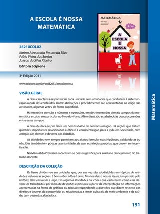 A ESCOLA É NOSSA
           MATEMÁTICA


25210COL02
Karina Alessandra Pessoa da Silva
Fábio Vieira dos Santos
Jakson da Silva Ribeiro
Editora Scipione

3ª Edição 2011

www.scipione.com.br/pnld2013/aescolaenossa


VISÃO GERAL




                                                                                                    Matemática
       A obra caracteriza-se por iniciar cada unidade com atividades que conduzem à sistemati-
zação rápida dos conteúdos. Outras definições e procedimentos são apresentados ao longo das
atividades, algumas vezes, de forma superficial.
      Há excessiva atenção a números e operações, em detrimento dos demais campos da ma-
temática escolar, em particular no livro do 4º ano. Além disso, são estabelecidas poucas conexões
entre esses campos.
      A obra destaca-se por fazer um bom trabalho de contextualização. Há seções que tratam
questões importantes relacionados à ética e à conscientização para a vida em sociedade, com
atenção aos direitos e deveres dos cidadãos.
      As atividades nem sempre permitem aos alunos formular suas hipóteses, validando-as ou
não. Eles também têm poucas oportunidades de usar estratégias próprias, que devem ser incen-
tivadas.
      No Manual do Professor encontram-se boas sugestões para auxiliar o planejamento do tra-
balho docente.


DESCRIÇÃO DA COLEÇÃO
       Os livros dividem-se em unidades que, por sua vez são subdivididas em tópicos. As uni-
dades incluem as seções: É bom saber; Mãos à obra; Minhas ideias, nossas ideias; Um passeio pela
história; Para conversar e Jogo. Em algumas atividades há ícones que esclarecem como elas de-
vem ser trabalhadas: por meio de desenhos e pinturas; a partir da interpretação de informações
apresentadas na forma de gráficos ou tabelas; respondendo a questões que dizem respeito aos
direitos e deveres do consumidor ou relacionadas a temas culturais, de meio ambiente e da saú-
de; com o uso da calculadora.


                                                                                          151
 