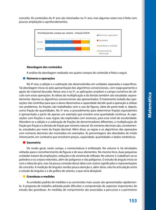 conceito. Os conteúdos do 4º ano são retomados no 5º ano, mas algumas vezes isso é feito com
poucas ampliações e aprofundamentos.




      Abordagem dos conteúdos
      A análise da abordagem realizada nos quatro campos de conteúdo é feita a seguir.
   „„ Números e operações
       No 4º ano, a adição e a subtração são desenvolvidas em unidades separadas e específicas.
Tal abordagem inicia-se pela apresentação dos algoritmos convencionais, com reagrupamento e
apoio do material dourado. Nesse ano e no 5º, as aplicações ampliam o campo numérico de cál-




                                                                                                   Matemática
culo com estas operações. As ideias da multiplicação e da divisão também são estudadas separa-
damente. Apenas os algoritmos convencionais são apresentados. O tratamento isolado das ope-
rações não contribui para que o aluno desenvolva a capacidade decidir qual a operação a utilizar
nos problemas. As frações são trabalhadas com o uso de figuras, ideia de parte-todo e, depois,
como fração de quantidades. No 5º ano, o procedimento para determinar frações equivalentes
é apresentado a partir de apenas um exemplo que envolve uma quantidade contínua. As ope-
rações com frações e suas regras são exploradas com excessos, para esse nível de escolaridade.
Abordam-se a adição e a subtração de frações de denominadores diferentes, a multiplicação de
fração por fração e a divisão de fração por número natural. Os números decimais são, corretamen-
te, estudados por meio da fração decimal. Além disso, as regras e os algoritmos das operações
com números decimais são mostrados em exemplos. As porcentagens são abordadas de modo
interessante, em contextos que envolvem preços, capacidade, quantidades e dados estatísticos.
   „„ Geometria
      De modo geral, neste campo, a nomenclatura é enfatizada. No volume 4, há atividades
voltadas para o reconhecimento de figuras e de seus elementos. No mesmo livro, duas pequenas
unidades tratam de ampliações, reduções e de simetria de reflexão. No volume 5, trabalham-se os
poliedros e os corpos redondos, além de polígonos e não polígonos. O estudo de ângulo inicia-se
com a ideia de giro, mas há pouca conexão dessa ideia com outros significados e representações
do conceito. A medição de ângulos recebe pouca atenção e, além disso, não há articulação entre
o estudo de ângulos e o de gráfico de setores, o que seria desejável.
   „„ Grandezas e medidas
       As unidades padrão de medidas e as conversões mais usuais são apresentadas rapidamen-
te. A proposta de trabalho adotada pode dificultar a compreensão de aspectos importantes do
estudo das grandezas. As medidas de comprimento são associadas a percursos e a perímetros


                                                                                         153
 