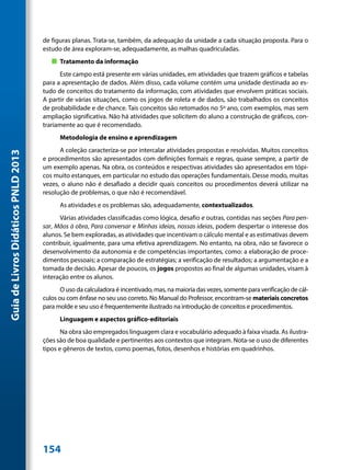 de figuras planas. Trata-se, também, da adequação da unidade a cada situação proposta. Para o
                                     estudo de área exploram-se, adequadamente, as malhas quadriculadas.
                                        „„ Tratamento da informação
                                           Este campo está presente em várias unidades, em atividades que trazem gráficos e tabelas
                                     para a apresentação de dados. Além disso, cada volume contém uma unidade destinada ao es-
                                     tudo de conceitos do tratamento da informação, com atividades que envolvem práticas sociais.
                                     A partir de várias situações, como os jogos de roleta e de dados, são trabalhados os conceitos
                                     de probabilidade e de chance. Tais conceitos são retomados no 5º ano, com exemplos, mas sem
                                     ampliação significativa. Não há atividades que solicitem do aluno a construção de gráficos, con-
                                     trariamente ao que é recomendado.
                                           Metodologia de ensino e aprendizagem
                                           A coleção caracteriza-se por intercalar atividades propostas e resolvidas. Muitos conceitos
Guia de Livros Didáticos PNLD 2013




                                     e procedimentos são apresentados com definições formais e regras, quase sempre, a partir de
                                     um exemplo apenas. Na obra, os conteúdos e respectivas atividades são apresentados em tópi-
                                     cos muito estanques, em particular no estudo das operações fundamentais. Desse modo, muitas
                                     vezes, o aluno não é desafiado a decidir quais conceitos ou procedimentos deverá utilizar na
                                     resolução de problemas, o que não é recomendável.
                                           As atividades e os problemas são, adequadamente, contextualizados.
                                           Várias atividades classificadas como lógica, desafio e outras, contidas nas seções Para pen-
                                     sar, Mãos à obra, Para conversar e Minhas ideias, nossas ideias, podem despertar o interesse dos
                                     alunos. Se bem exploradas, as atividades que incentivam o cálculo mental e as estimativas devem
                                     contribuir, igualmente, para uma efetiva aprendizagem. No entanto, na obra, não se favorece o
                                     desenvolvimento da autonomia e de competências importantes, como: a elaboração de proce-
                                     dimentos pessoais; a comparação de estratégias; a verificação de resultados; a argumentação e a
                                     tomada de decisão. Apesar de poucos, os jogos propostos ao final de algumas unidades, visam à
                                     interação entre os alunos.
                                            O uso da calculadora é incentivado, mas, na maioria das vezes, somente para verificação de cál-
                                     culos ou com ênfase no seu uso correto. No Manual do Professor, encontram-se materiais concretos
                                     para molde e seu uso é frequentemente ilustrado na introdução de conceitos e procedimentos.
                                           Linguagem e aspectos gráfico-editoriais
                                            Na obra são empregados linguagem clara e vocabulário adequado à faixa visada. As ilustra-
                                     ções são de boa qualidade e pertinentes aos contextos que integram. Nota-se o uso de diferentes
                                     tipos e gêneros de textos, como poemas, fotos, desenhos e histórias em quadrinhos.




                                     154
 