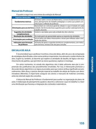 Manual do Professor
      O quadro a seguir traz uma síntese da avaliação do Manual:
     Aspectos destacados      Avaliação
                              Há textos sobre o ensino de Matemática, o ensino fundamental de nove
   Fundamentos teóricos       anos, planejamento do trabalho pedagógico e outros que podem con-
                              tribuir para a reflexão do professor.
                              Apresentam-se a estrutura geral da coleção e o que é tratado em cada
Orientações para uso do livro unidade. São fornecidas boas sugestões para auxiliar o planejamento do
                              trabalho docente.
  Sugestões de atividades     Existem e são dadas para cada unidade dos dois volumes.
      complementares
  Resolução das atividades    De modo geral, são apresentadas apenas as respostas das atividades.
                              Há um texto com ideias interessantes e atuais para reflexão sobre a ava-
 Orientações para avaliação
                              liação dos alunos.
 Indicações para formação Há textos de apoio e sugestões de leituras complementares, com indica-
        do professor          ções de livros, revistas e de sites para consulta.


EM SALA DE AULA
      É recomendável que o professor incentive a troca de ideias, além do uso e da comparação
de estratégias diversificadas, entre outras práticas importantes. Isso atenuará o caráter diretivo da




                                                                                                         Matemática
obra. Sugere-se, também, ao docente que explore as atividades de desafio, de lógica e de reco-
nhecimento de padrões, que permitem ao aluno questionar, explorar e investigar.
      Em vários momentos, no estudo dos algoritmos não é dada suficiente aten-ção à com-
preensão das justificativas dos procedimentos envolvidos. Por isso, é interessante promover a
discussão desses algoritmos e as regras anunciadas, para que o aluno atribua significado aos pro-
cedimentos. Além disso, é preciso atenção especial ao trabalho de adição de frações com deno-
minadores diferentes. É impor-tante assegurar aos alunos o manuseio de materiais concretos,
antes da sistemati-zação dos conceitos.
       A leitura do Manual do Professor é fundamental para auxiliar na organização do plano de
aulas. A elaboração do planejamento ajudará o docente a selecionar o que irá trabalhar e a fazer
uma distribuição que favoreça a integração dos conteúdos matemáticos.




                                                                                               155
 
