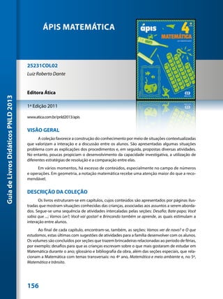ÁPIS MATEMÁTICA



                                     25231COL02
                                     Luiz Roberto Dante


                                     Editora Ática
Guia de Livros Didáticos PNLD 2013




                                     1ª Edição 2011

                                     www.atica.com.br/pnld2013/apis


                                     VISÃO GERAL
                                           A coleção favorece a construção do conhecimento por meio de situações contextualizadas
                                     que valorizam a interação e a discussão entre os alunos. São apresentadas algumas situações
                                     problema com as explicações dos procedimentos e, em seguida, propostas diversas atividades.
                                     No entanto, poucas propiciam o desenvolvimento da capacidade investigativa, a utilização de
                                     diferentes estratégias de resolução e a comparação entre elas.
                                          Em vários momentos, há excesso de conteúdos, especialmente no campo de números
                                     e operações. Em geometria, a notação matemática recebe uma atenção maior do que a reco-
                                     mendável.


                                     DESCRIÇÃO DA COLEÇÃO
                                           Os livros estruturam-se em capítulos, cujos conteúdos são apresentados por páginas ilus-
                                     tradas que mostram situações conhecidas das crianças, associadas aos assuntos a serem aborda-
                                     dos. Segue-se uma sequência de atividades intercaladas pelas seções: Desafio; Bate-papo; Você
                                     sabia que ...; Vamos Ler?; Você vai gostar! e Brincando também se aprende, as quais estimulam a
                                     interação entre alunos.
                                           Ao final de cada capítulo, encontram-se, também, as seções: Vamos ver de novo? e O que
                                     estudamos, estas últimas com sugestões de atividades para a família desenvolver com os alunos.
                                     Os volumes são concluídos por seções que trazem brincadeiras relacionadas ao período de férias,
                                     por exemplo; desafios para que as crianças escrevam sobre o que mais gostaram de estudar em
                                     Matemática durante o ano; glossário e bibliografia da obra, além das seções especiais, que rela-
                                     cionam a Matemática com temas transversais: no 4º ano, Matemática e meio ambiente e, no 5º,
                                     Matemática e trânsito.




                                     156
 