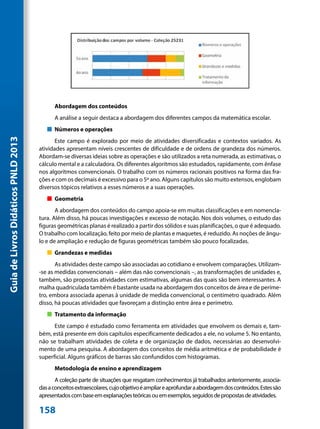 Abordagem dos conteúdos
                                           A análise a seguir destaca a abordagem dos diferentes campos da matemática escolar.
                                        „„ Números e operações
Guia de Livros Didáticos PNLD 2013




                                            Este campo é explorado por meio de atividades diversificadas e contextos variados. As
                                     atividades apresentam níveis crescentes de dificuldade e de ordens de grandeza dos números.
                                     Abordam-se diversas ideias sobre as operações e são utilizados a reta numerada, as estimativas, o
                                     cálculo mental e a calculadora. Os diferentes algoritmos são estudados, rapidamente, com ênfase
                                     nos algoritmos convencionais. O trabalho com os números racionais positivos na forma das fra-
                                     ções e com os decimais é excessivo para o 5º ano. Alguns capítulos são muito extensos, englobam
                                     diversos tópicos relativos a esses números e a suas operações.
                                        „„ Geometria
                                            A abordagem dos conteúdos do campo apoia-se em muitas classificações e em nomencla-
                                     tura. Além disso, há poucas investigações e excesso de notação. Nos dois volumes, o estudo das
                                     figuras geométricas planas é realizado a partir dos sólidos e suas planificações, o que é adequado.
                                     O trabalho com localização, feito por meio de plantas e maquetes, é reduzido. As noções de ângu-
                                     lo e de ampliação e redução de figuras geométricas também são pouco focalizadas.
                                        „„ Grandezas e medidas
                                            As atividades deste campo são associadas ao cotidiano e envolvem comparações. Utilizam-
                                     -se as medidas convencionais – além das não convencionais –, as transformações de unidades e,
                                     também, são propostas atividades com estimativas, algumas das quais são bem interessantes. A
                                     malha quadriculada também é bastante usada na abordagem dos conceitos de área e de períme-
                                     tro, embora associada apenas à unidade de medida convencional, o centímetro quadrado. Além
                                     disso, há poucas atividades que favoreçam a distinção entre área e perímetro.
                                        „„ Tratamento da informação
                                           Este campo é estudado como ferramenta em atividades que envolvem os demais e, tam-
                                     bém, está presente em dois capítulos especificamente dedicados a ele, no volume 5. No entanto,
                                     não se trabalham atividades de coleta e de organização de dados, necessárias ao desenvolvi-
                                     mento de uma pesquisa. A abordagem dos conceitos de média aritmética e de probabilidade é
                                     superficial. Alguns gráficos de barras são confundidos com histogramas.
                                           Metodologia de ensino e aprendizagem
                                            A coleção parte de situações que resgatam conhecimentos já trabalhados anteriormente, associa-
                                     das a conceitos extraescolares, cujo objetivo é ampliar e aprofundar a abordagem dos conteúdos. Estes são
                                     apresentados com base em explanações teóricas ou em exemplos, seguidos de propostas de atividades.

                                     158
 