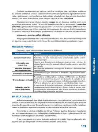 Os alunos são incentivados a elaborar e verificar estratégias para a solução de problemas
e a formular problemas. Diversas seções envolvem contextos significativos e possibilitam a inte-
ração e as discussões entre os alunos. A Matemática é articulada com diversas áreas do conheci-
mento e com temas da atualidade, o que favorece a educação para a cidadania.
       Atividades com várias soluções, desafios e jogos são um destaque na obra, assim como
aquelas que envolvem o uso da calculadora, o cálculo mental e por estimativas. Os materiais
concretos sugeridos são diversos, mas poucos têm o seu manuseio valorizado. O Manual do Pro-
fessor traz orientações que podem incentivar o uso adequado dos recursos didáticos e auxiliar os
docentes na elaboração de estratégias que ajudem na construção de conceitos pelos estudantes.
      Linguagem e aspectos gráfico-editoriais
      A linguagem utilizada é clara e há variedade textual na obra. Encontram-se inadequações
em algumas imagens, particularmente no que diz respeito às escalas empregadas em mapas.


Manual do Professor
      O quadro a seguir traz uma síntese da avaliação do Manual:
    Aspectos destacados    Avaliação
                           Apresentam-se os pressupostos teóricos que fundamentam o ensino da
  Fundamentos teóricos     Matemática nos anos iniciais do ensino fundamental e aqueles contem-




                                                                                                           Matemática
                           plados na coleção.
                           Na parte geral do suplemento pedagógico é apresentada a estrutura da
     Orientações para
                           coleção. A parte específica para cada volume traz observações e sugestões
        uso do livro
                           por capítulo.
   Sugestões de ativida-   São oferecidas, juntamente com sugestões de leituras e de uso de mate-
   des complementares      riais multimídia.
                           Encontram-se soluções para todas as atividades e algumas delas são co-
 Resolução das atividades
                           mentadas.
                           A avaliação no sentido amplo e a avaliação em Matemática são discutidas
                           como um processo contínuo. Sugerem-se instrumentos de avaliação, de aná-
Orientações para avaliação
                           lise de erros cometidos pelas crianças e, ainda, de autoavaliação pelo aluno.
                           Ao final de cada volume é apresentada uma sugestão de avaliação anual.
                           A importância da formação continuada é reforçada e indicam-se grupos
    Indicações para for-   de pesquisa, endereços de instituições e de sites, títulos de revistas, bole-
    mação do professor     tins, documentos governamentais, além de uma extensa lista de referên-
                           cias bibliográficas organizadas por temas.


EM SALA DE AULA
      A obra destaca-se pela diversidade de atividades, assim como pelo uso de jogos que se articu-
lam com as ideias matemáticas. Há um grande número de in-formações, de conteúdos e de atividades
propostas. Em especial no caso dessas últimas, será necessário que o professor escolha, cuidadosa-
mente, as atividades a serem realizadas, entre as mais adequadas ao perfil de sua turma.
      Recomenda-se a leitura cuidadosa do Manual Professor, que traz discussões importantes
para a compreensão da proposta pedagógica adotada na coleção e para o planejamento de mo-
mentos de sistematização dos conceitos e procedimentos.
     O uso dos materiais concretos, ilustrados ao longo da coleção, deve ser planejado pelo
docente para que eles possam ser efetivamente utilizados pelos alunos.

                                                                                                 159
 