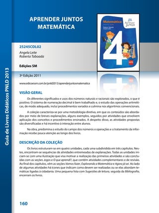 APRENDER JUNTOS
                                               MATEMÁTICA


                                     25245COL02
                                     Angela Leite
                                     Roberta Taboada

                                     Edições SM
Guia de Livros Didáticos PNLD 2013




                                     3ª Edição 2011

                                     www.edicoessm.com.br/pnld2013/aprenderjuntosmatematica


                                     VISÃO GERAL
                                            Os diferentes significados e usos dos números naturais e racionais são explorados, o que é
                                     positivo. O sistema de numeração decimal é bem trabalhado e, o estudo das operações aritméti-
                                     cas, de modo adequado, inclui procedimentos variados e culmina nos algoritmos convencionais.
                                           A coleção caracteriza-se por uma metodologia diretiva, em que os conteúdos são aborda-
                                     dos por meio de breves explanações, alguns exemplos, seguidos por atividades que envolvem
                                     aplicação dos conceitos e procedimentos ensinados. A despeito disso, as atividades propostas
                                     são diversificadas e há incentivo à interação entre alunos.
                                          Na obra, predomina o estudo do campo dos números e operações e o tratamento da infor-
                                     mação recebe pouca atenção ao longo dos livros.


                                     DESCRIÇÃO DA COLEÇÃO
                                            Os livros estruturam-se em quatro unidades, cada uma subdividida em três capítulos. Nes-
                                     tes, encontram-se sequências de atividades entremeadas de explanações. Todas as unidades ini-
                                     ciam-se com uma ilustração que visa motivar a realização das primeiras atividades e são conclu-
                                     ídas com as seções Jogos e O que aprendi?, que contêm atividades complementares e de revisão.
                                     Ao final dos capítulos, vêm as seções Vamos fazer, Explorando a Matemática e Agora já sei. Ao lado
                                     de algumas atividades há ícones que indicam como devem ser realizadas ou se elas abordam te-
                                     máticas ligadas à cidadania. Uma pequena lista com Sugestões de leitura, seguida da Bibliografia,
                                     encerram os livros.




                                     160
 