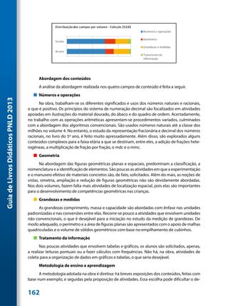 Abordagem dos conteúdos
                                           A análise da abordagem realizada nos quatro campos de conteúdo é feita a seguir.
                                        „„ Números e operações
Guia de Livros Didáticos PNLD 2013




                                           Na obra, trabalham-se os diferentes significados e usos dos números naturais e racionais,
                                     o que é positivo. Os princípios do sistema de numeração decimal são focalizados em atividades
                                     apoiadas em ilustrações do material dourado, do ábaco e do quadro de ordem. Acertadamente,
                                     no trabalho com as operações aritméticas apresentam-se procedimentos variados, culminados
                                     com a abordagem dos algoritmos convencionais. São usados números naturais até a classe dos
                                     milhões no volume 4. No entanto, o estudo da representação fracionária e decimal dos números
                                     racionais, no livro do 5º ano, é feito muito apressadamente. Além disso, são explorados alguns
                                     conteúdos complexos para a faixa etária a que se destinam, entre eles, a adição de frações hete-
                                     rogêneas, a multiplicação de fração por fração, o mdc e o mmc.
                                        „„ Geometria
                                            Na abordagem das figuras geométricas planas e espaciais, predominam a classificação, a
                                     nomenclatura e a identificação de elementos. São poucas as atividades em que a experimentação
                                     e o manuseio efetivo de materiais concretos são, de fato, solicitados. Além do mais, as noções de
                                     vistas, simetria, ampliação e redução de figuras geométricas não são devidamente abordadas.
                                     Nos dois volumes, fazem falta mais atividades de localização espacial, pois elas são importantes
                                     para o desenvolvimento de competências geométricas nas crianças.
                                        „„ Grandezas e medidas
                                          As grandezas comprimento, massa e capacidade são abordadas com ênfase nas unidades
                                     padronizadas e nas conversões entre elas. Recorre-se pouco a atividades que envolvem unidades
                                     não convencionais, o que é desejável para a iniciação no estudo da medição de grandezas. De
                                     modo adequado, o perímetro e a área de figuras planas são apresentados com o apoio de malhas
                                     quadriculadas e o volume de sólidos geométricos com base no empilhamento de cubinhos.
                                        „„ Tratamento da informação
                                            Nas poucas atividades que envolvem tabelas e gráficos, os alunos são solicitados, apenas,
                                     a realizar leituras pontuais ou a fazer cálculos com frequências. Não há, na obra, atividades de
                                     coleta para a organização de dados em gráficos e tabelas, o que seria desejável.
                                           Metodologia de ensino e aprendizagem
                                           A metodologia adotada na obra é diretiva: há breves exposições dos conteúdos, feitas com
                                     base num exemplo, e seguidas pela proposição de atividades. Essa escolha pode dificultar o de-


                                     162
 