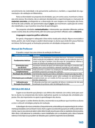 senvolvimento da criatividade e do pensamento autônomo e, também, a capacidade de argu-
mentação e de validação em Matemática.
      Nota-se diversidade nas propostas de atividades, que, em certos casos, incentivam a intera-
ção entre alunos. No entanto, não se valorizam devidamente a experimentação e o manuseio de
materiais concretos, privilegiando-se a observação de suas imagens em ilustrações dos livros.
Ao final de cada unidade, são apresentados alguns jogos, que incentivam a aplicação de conteú-
dos trabalhados, o que é positivo nessa fase da aprendizagem.
       São propostas atividades contextualizadas e interessantes que abordam diferentes práticas
sociais e outras áreas do conhecimento, além de outras que permitem reflexões sobre a cidadania.
      Linguagem e aspectos gráfico-editoriais
      Em geral, a linguagem é adequada à faixa etária visada pela coleção. Alguns enunciados e
textos, porém, são muito longos e podem desencorajar os alunos que ainda têm pouca fluência
em leitura. De forma geral, as ilustrações presentes em atividades enriquecem a obra.


Manual do Professor
      O quadro a seguir traz uma síntese da avaliação do Manual:
    Aspectos destacados     Avaliação




                                                                                                              Matemática
                            Baseiam-se nos Parâmetros Curriculares Nacionais. Há breves comentários
                            sobre resolução de problemas, cálculo mental, uso de materiais para ma-
   Fundamentos teóricos
                            nuseio e de jogo e também uma discussão de competências relativas à
                            matriz do Sistema de Avaliação do Ensino Básico (SAEB).
      Orientações para      Encontram-se textos de apoio com informações sobre alguns conteúdos trab-
         uso do livro       alhados, bem como comentários e diretrizes específicas a cada volume.
  Sugestões de atividades Estão presentes e auxiliam nas ampliações do trabalho pedagógico com as
      complementares        atividades propostas ao longo dos capítulos.
  Resolução das atividades São fornecidas respostas para todas as atividades e soluções para algumas delas.
                            Um texto com informações gerais sobre avaliação da aprendizagem é
 Orientações para avaliação complementado por um modelo de ficha que pode ser adotado após as
                            devidas adaptações.
       Indicações para      É oferecida uma lista com sugestões de leitura e endereços de sites para
   formação do professor    atualização do professor, além da bibliografia da obra.


EM SALA DE AULA
       Sugere-se ao docente que planeje o uso efetivo dos materiais con-cretos, tanto para auxi-
liar os alunos na compreensão dos textos explicativos quanto na resolução das atividades pro-
postas. Eles são importantes no apoio à aprendizagem dos alunos.
       Para superar o caráter diretivo da obra, recomenda-se ao professor que incentive os alunos
a criar e a discutir estratégias próprias de resolução.
      A abordagem de novos conteúdos é, frequentemente, antecedida pe-la reapresentação de conheci-
mentos já estudados como se fossem novos. Assim, sugere-se ao docente que procure verificar, sistematica-
mente, o que os seus alunos já sabem sobre determinado assunto para evitar as repetições desnecessárias.
Além disso, é útil selecionar os conteúdos a serem trabalhados com os estudantes, pois a obra é bastante
extensa e inclui tópi-cos que podem ser deixados para o próximo segmento da escolaridade.


                                                                                                    163
 