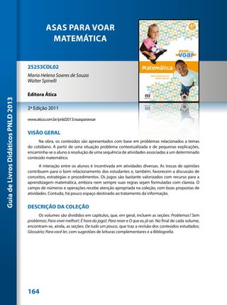 ASAS PARA VOAR
                                                MATEMÁTICA


                                     25253COL02
                                     Maria Helena Soares de Souza
                                     Walter Spinelli

                                     Editora Ática
Guia de Livros Didáticos PNLD 2013




                                     2ª Edição 2011

                                     www.atica.com.br/pnld2013/asasparavoar


                                     VISÃO GERAL
                                          Na obra, os conteúdos são apresentados com base em problemas relacionados a temas
                                     do cotidiano. A partir de uma situação problema contextualizada e de pequenas explicações,
                                     encaminha-se o aluno à resolução de uma sequência de atividades associadas a um determinado
                                     conteúdo matemático.
                                            A interação entre os alunos é incentivada em atividades diversas. As trocas de opiniões
                                     contribuem para o bom relacionamento dos estudantes e, também, favorecem a discussão de
                                     conceitos, estratégias e procedimentos. Os jogos são bastante valorizados com recurso para a
                                     aprendizagem matemática, embora nem sempre suas regras sejam formuladas com clareza. O
                                     campo de números e operações recebe atenção apropriada na coleção, com boas propostas de
                                     atividades. Contudo, há pouco espaço destinado ao tratamento da informação.


                                     DESCRIÇÃO DA COLEÇÃO
                                           Os volumes são divididos em capítulos, que, em geral, incluem as seções: Problemas? Sem
                                     problemas; Para viver melhor!; É hora do jogo!; Para rever e O que eu já sei. No final de cada volume,
                                     encontram-se, ainda, as seções: De tudo um pouco, que traz a revisão dos conteúdos estudados;
                                     Glossário; Para você ler, com sugestões de leituras complementares e a Bibliografia.




                                     164
 