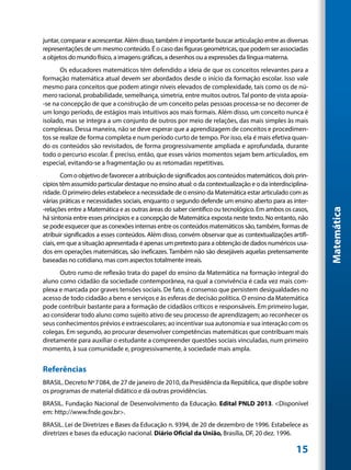 juntar, comparar e acrescentar. Além disso, também é importante buscar articulação entre as diversas
representações de um mesmo conteúdo. É o caso das figuras geométricas, que podem ser associadas
a objetos do mundo físico, a imagens gráficas, a desenhos ou a expressões da língua materna.
       Os educadores matemáticos têm defendido a ideia de que os conceitos relevantes para a
formação matemática atual devem ser abordados desde o início da formação escolar. Isso vale
mesmo para conceitos que podem atingir níveis elevados de complexidade, tais como os de nú-
mero racional, probabilidade, semelhança, simetria, entre muitos outros. Tal ponto de vista apoia-
-se na concepção de que a construção de um conceito pelas pessoas processa-se no decorrer de
um longo período, de estágios mais intuitivos aos mais formais. Além disso, um conceito nunca é
isolado, mas se integra a um conjunto de outros por meio de relações, das mais simples às mais
complexas. Dessa maneira, não se deve esperar que a aprendizagem de conceitos e procedimen-
tos se realize de forma completa e num período curto de tempo. Por isso, ela é mais efetiva quan-
do os conteúdos são revisitados, de forma progressivamente ampliada e aprofundada, durante
todo o percurso escolar. É preciso, então, que esses vários momentos sejam bem articulados, em
especial, evitando-se a fragmentação ou as retomadas repetitivas.
        Com o objetivo de favorecer a atribuição de significados aos conteúdos matemáticos, dois prin-
cípios têm assumido particular destaque no ensino atual: o da contextualização e o da interdisciplina-
ridade. O primeiro deles estabelece a necessidade de o ensino da Matemática estar articulado com as
várias práticas e necessidades sociais, enquanto o segundo defende um ensino aberto para as inter-
-relações entre a Matemática e as outras áreas do saber científico ou tecnológico. Em ambos os casos,




                                                                                                         Matemática
há sintonia entre esses princípios e a concepção de Matemática exposta neste texto. No entanto, não
se pode esquecer que as conexões internas entre os conteúdos matemáticos são, também, formas de
atribuir significados a esses conteúdos. Além disso, convém observar que as contextualizações artifi-
ciais, em que a situação apresentada é apenas um pretexto para a obtenção de dados numéricos usa-
dos em operações matemáticas, são ineficazes. Também não são desejáveis aquelas pretensamente
baseadas no cotidiano, mas com aspectos totalmente irreais.
      Outro rumo de reflexão trata do papel do ensino da Matemática na formação integral do
aluno como cidadão da sociedade contemporânea, na qual a convivência é cada vez mais com-
plexa e marcada por graves tensões sociais. De fato, é consenso que persistem desigualdades no
acesso de todo cidadão a bens e serviços e às esferas de decisão política. O ensino da Matemática
pode contribuir bastante para a formação de cidadãos críticos e responsáveis. Em primeiro lugar,
ao considerar todo aluno como sujeito ativo de seu processo de aprendizagem; ao reconhecer os
seus conhecimentos prévios e extraescolares; ao incentivar sua autonomia e sua interação com os
colegas. Em segundo, ao procurar desenvolver competências matemáticas que contribuam mais
diretamente para auxiliar o estudante a compreender questões sociais vinculadas, num primeiro
momento, à sua comunidade e, progressivamente, à sociedade mais ampla.


Referências
BRASIL. Decreto Nº7084, de 27 de janeiro de 2010, da Presidência da República, que dispõe sobre
os programas de material didático e dá outras providências.
BRASIL. Fundação Nacional de Desenvolvimento da Educação. Edital PNLD 2013. <Disponível
em: http://www.fnde.gov.br>.
BRASIL. Lei de Diretrizes e Bases da Educação n. 9394, de 20 de dezembro de 1996. Estabelece as
diretrizes e bases da educação nacional. Diário Oficial da União, Brasília, DF, 20 dez. 1996.

                                                                                                 15
 