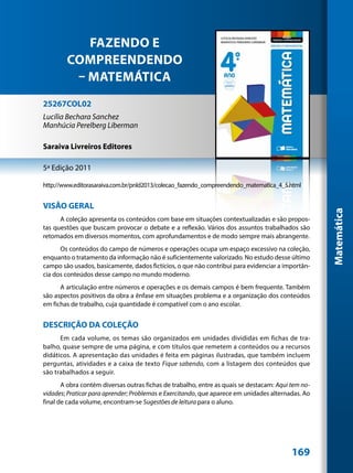 FAZENDO E
        COMPREENDENDO
         – MATEMÁTICA
25267COL02
Lucília Bechara Sanchez
Manhúcia Perelberg Liberman

Saraiva Livreiros Editores

5ª Edição 2011

http://www.editorasaraiva.com.br/pnld2013/colecao_fazendo_compreendendo_matematica_4_5.html


VISÃO GERAL




                                                                                                    Matemática
      A coleção apresenta os conteúdos com base em situações contextualizadas e são propos-
tas questões que buscam provocar o debate e a reflexão. Vários dos assuntos trabalhados são
retomados em diversos momentos, com aprofundamentos e de modo sempre mais abrangente.
      Os conteúdos do campo de números e operações ocupa um espaço excessivo na coleção,
enquanto o tratamento da informação não é suficientemente valorizado. No estudo desse último
campo são usados, basicamente, dados fictícios, o que não contribui para evidenciar a importân-
cia dos conteúdos desse campo no mundo moderno.
      A articulação entre números e operações e os demais campos é bem frequente. Também
são aspectos positivos da obra a ênfase em situações problema e a organização dos conteúdos
em fichas de trabalho, cuja quantidade é compatível com o ano escolar.


DESCRIÇÃO DA COLEÇÃO
      Em cada volume, os temas são organizados em unidades divididas em fichas de tra-
balho, quase sempre de uma página, e com títulos que remetem a conteúdos ou a recursos
didáticos. A apresentação das unidades é feita em páginas ilustradas, que também incluem
perguntas, atividades e a caixa de texto Fique sabendo, com a listagem dos conteúdos que
são trabalhados a seguir.
       A obra contém diversas outras fichas de trabalho, entre as quais se destacam: Aqui tem no-
vidades; Praticar para aprender; Problemas e Exercitando, que aparece em unidades alternadas. Ao
final de cada volume, encontram-se Sugestões de leitura para o aluno.




                                                                                          169
 