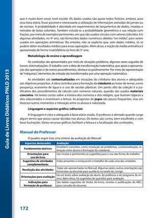 que é muito bom nesse nível escolar. Os dados usados são quase todos fictícios, embora, para
                                     essa faixa etária, fosse possível e interessante a utilização de informações extraídas de jornais ou
                                     de revistas. A probabilidade é abordada em experimentos de lançamentos de dados, moedas e
                                     retiradas de bolas coloridas. Também estuda-se a probabilidade geométrica e sua relação com
                                     frações, por meio de exemplos pertinentes, em que são usados círculos com setores coloridos. Em
                                     algumas atividades, no 4º ano, são fornecidos dados numéricos obtidos “em média”, para serem
                                     usados em operações aritméticas. No entanto, não se explicita que, com dados médios, só se
                                     podem obter resultados médios para essas operações. Além disso, a noção de média aritmética é
                                     apresentada de forma insatisfatória no livro do 5º ano.
                                           Metodologia de ensino e aprendizagem
                                           Os conteúdos são apresentados por meio de situações problema, algumas vezes seguidas de
                                     breves sistematizações. O trabalho com a ideia de transformação matemática, que apoia a apresenta-
                                     ção das operações e de outros procedimentos, destaca-se positivamente. Por meio da representação
Guia de Livros Didáticos PNLD 2013




                                     de “máquinas”, elementos de entrada são transformados por uma operação matemática.
                                             As atividades são contextualizadas em situações do cotidiano dos alunos e adequadas
                                     aos objetivos propostos. A obra contribui para a formação da cidadania ao tratar de temas, como
                                     poupança, economia de água e o uso de sacolas plásticas. Um ponto alto da coleção é a jus-
                                     tificativa dos procedimentos de cálculo com números naturais, quando são usados materiais
                                     concretos. Há textos curtos sobre a história dos números e dos relógios, que ilustram tópicos a
                                     eles relacionados e incentivam a leitura. As propostas de jogos são pouco frequentes, mas em
                                     diversos outros momentos a interação entre os alunos é valorizada.
                                           Linguagem e aspectos gráfico-editoriais
                                            A linguagem é clara e adequada à faixa etária visada. O professor é alertado quando surge
                                     algum termo que possa causar dúvidas nos alunos. Os textos são curtos, bem escolhidos e com
                                     boas ilustrações. Vários recursos gráficos facilitam a leitura e a localização dos conteúdos.


                                     Manual do Professor
                                           O quadro seguir traz uma síntese da avaliação do Manual:
                                         Aspectos destacados      Avaliação
                                                                  Envolvem conceitos, como resolução de problemas, contextualização, in-
                                        Fundamentos teóricos
                                                                  teração entre alunos e formação da cidadania.
                                          Orientações para        São muitas e pertinentes as sugestões para o uso das fichas de trabalho.
                                            uso do livro
                                       Sugestões de atividades    Estão presentes e enriquecem o trabalho de cada uma das unidades.
                                          complementares
                                                                Todas são apresentadas no Manual. Algumas vezes, outras orientações são
                                      Resolução das atividades
                                                                fornecidas ao docente para auxiliá-lo na tarefa de corrigir.
                                                                Há um texto sobre avaliação do aluno, do professor e do programa de en-
                                     Orientações para avaliação
                                                                sino. Além disso, há sugestões de questões para avaliação.
                                          Indicações para       São dadas sugestões de títulos de livros, revistas e publicações do MEC,
                                       formação do professor    para consulta do docente.




                                     172
 