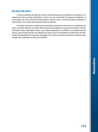 EM SALA DE AULA
      A leitura cuidadosa do Manual é muito importante para que o professor acompanhe o en-
cadeamento dos conceitos abordados na obra e as suas retomadas. Em algumas atividades, os
enunciados não são to-talmente esclarecedores. Nesses casos, o docente poderá completar as
informações com o apoio das respostas dadas no Manual.
      A coleção não fornece moldes para reprodução, portanto recomen-da-se ao professor pla-
nejar o uso dos materiais concretos diversos para as atividades em que são necessários. Será in-
teressante trazer reportagens atuais e que sejam adequadas ao contexto e à compreensão dos
alunos, para enriquecimento do trabalho de sala de aula nas atividades do tratamento da infor-
mação. No planejamento anual das atividades, vale a pena o docente aproveitar-se da boa orga-
nização dos conteúdos em fichas de trabalho.




                                                                                                   Matemática




                                                                                         173
 