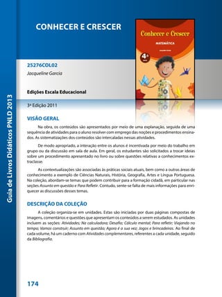 CONHECER E CRESCER



                                     25276COL02
                                     Jacqueline Garcia


                                     Edições Escala Educacional
Guia de Livros Didáticos PNLD 2013




                                     3ª Edição 2011

                                     VISÃO GERAL
                                           Na obra, os conteúdos são apresentados por meio de uma explanação, seguida de uma
                                     sequência de atividades para o aluno resolver com emprego das noções e procedimentos ensina-
                                     dos. As sistematizações dos conteúdos são intercaladas nessas atividades.
                                            De modo apropriado, a interação entre os alunos é incentivada por meio do trabalho em
                                     grupo ou da discussão em sala de aula. Em geral, os estudantes são solicitados a trocar ideias
                                     sobre um procedimento apresentado no livro ou sobre questões relativas a conhecimentos ex-
                                     traclasse.
                                           As contextualizações são associadas às práticas sociais atuais, bem como a outras áreas de
                                     conhecimento a exemplo de Ciências Naturais, História, Geografia, Artes e Língua Portuguesa.
                                     Na coleção, abordam-se temas que podem contribuir para a formação cidadã, em particular nas
                                     seções Assunto em questão e Para Refletir. Contudo, sente-se falta de mais informações para enri-
                                     quecer as discussões desses temas.


                                     DESCRIÇÃO DA COLEÇÃO
                                           A coleção organiza-se em unidades. Estas são iniciadas por duas páginas compostas de
                                     imagens, comentários e questões que apresentam os conteúdos a serem estudados. As unidades
                                     incluem as seções: Atividades; Na calculadora; Desafio; Cálculo mental; Para refletir; Viajando no
                                     tempo; Vamos construir; Assunto em questão; Agora é a sua vez; Jogos e brincadeiras. Ao final de
                                     cada volume, há um caderno com Atividades complementares, referentes a cada unidade, seguido
                                     da Bibliografia.




                                     174
 