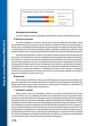 Abordagem dos conteúdos
                                           A análise seguinte destaca a abordagem dos diferentes campos da matemática escolar.
                                        „„ Números e operações
Guia de Livros Didáticos PNLD 2013




                                           De modo satisfatório, os números naturais até a classe dos bilhões são estudados, a partir
                                     de seus diferentes usos, de um pouco de sua história e de diferentes formas de representação. A
                                     ênfase recai em atividades de decomposição e de representação no quadro valor de lugar, ábacos
                                     e material dourado. O estudo das operações (adição, subtração, multiplicação e divisão) recebe
                                     bastante atenção, tanto na exposição dos diferentes algoritmos quanto nas atividades propostas.
                                            As frações são abordadas no volume 4, com base nas ideias de parte-todo, de operador e de
                                     parte-parte. São retomadas no volume 5, chegando-se até às operações de adição e de subtração.
                                     No volume 4, os números decimais até centésimos são apresentados, por meio de associações,
                                     seja com frações decimais, seja com as propriedades do sistema de numeração decimal. Para isso,
                                     são propostas atividades que envolvem comparação entre números e as operações de adição e
                                     de subtração. No volume do 5º ano, os decimais são retomados e trabalhados, explorando-se: a
                                     ampliação até a ordem dos milésimos; a multiplicação de decimais por naturais; e a divisão de
                                     naturais com quociente decimal. Convém notar que há uma associação indevida entre frações e
                                     peças de um dominó, no volume do 4º ano.
                                        „„ Geometria
                                            Neste campo, inicialmente, as figuras geométricas planas e espaciais são associadas a ob-
                                     jetos do mundo físico. Em seguida, procede-se ao reconhecimento de algumas propriedades das
                                     figuras geométricas, quase sempre ancoradas na observação de ilustrações, e apresentam-se
                                     classificações e terminologia própria da geometria.
                                        „„ Grandezas e medidas
                                           Neste campo, é feita uma abordagem rotineira e com pouca evolução de um ano para
                                     o outro. A ênfase recai nas unidades de medidas de comprimento, massa e capacidade: metro,
                                     centímetro, milímetro, quilômetro, quilograma, grama e tonelada. De modo geral, essas unidades
                                     são apresentadas sem suficientes explicações, seguidas de atividades de identificação, medição e
                                     estabelecimento de relações entre elas. Na abordagem da grandeza tempo, feita apenas no volu-
                                     me 4, trabalha-se somente o calendário, além da identificação e do registro de horas. Estudam-se,
                                     ainda, noções de perímetro, área, temperatura e volume, as três últimas apenas no livro do 5º ano.
                                     A noção de área é trabalhada com o uso de malhas, que são recursos muito úteis. Segue-se a apre-
                                     sentação de procedimentos para o cálculo da área de retângulos. A noção de volume é explorada
                                     por meio de atividades que envolvem empilhamento de cubinhos. Na sequência, são abordados
                                     os procedimentos para o cálculo de volumes de blocos retangulares.

                                     176
 