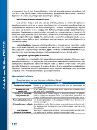 as unidades da obra. A ideia de possibilidades é explorada separadamente da operação de mul-
                                     tiplicação e com o apoio do raciocínio combinatório, o que é positivo. Destacam-se a construção
                                     de gráficos de setores e sua relação com porcentagens e ângulos.
                                           Metodologia do ensino e aprendizagem
                                           Cada unidade inicia-se com uma situação problema, em que são retomados conteúdos
                                     trabalhados anteriormente ou se recorre a conhecimentos extraescolares dos alunos. Essas es-
                                     colhas favorecem a motivação e o espírito investigativo. Os alunos são incentivados a registrar
                                     suas ideias e a discuti-las com os colegas, além de formular hipóteses sobre os conhecimentos
                                     abordados. As atividades em grupo ampliam a convivência e o respeito entre os estudantes. Ao
                                     abordarem temas, como educação no trânsito e preservação da natureza, entre outros, também
                                     contribuem para a formação cidadã. No entanto, muitas vezes os temas são aproveitados apenas
                                     para a obtenção de dados a serem trabalhados matematicamente, sem uma reflexão sobre o
                                     contexto focalizado.
Guia de Livros Didáticos PNLD 2013




                                            A contextualização é pautada pela integração entre os vários campos da matemática escolar,
                                     além de aplicações associadas, de forma significativa, ao cotidiano das crianças. Também são feitas
                                     articulações com Geografia, Biologia e História. Jogos e atividades com material concreto estão, es-
                                     trategicamente, presentes nas unidades ou em atividades complementares de toda a obra.
                                           Linguagem e aspectos gráfico-editoriais
                                           A coleção é rica em ilustrações e textos variados, como os informativos, os literários e aque-
                                     les em forma de diálogo. Em conjunto, essas representações podem contribuir efetivamente para
                                     a compreensão dos conceitos e procedimentos. Os textos são de fácil compreensão e vêm acom-
                                     panhados de ilustrações adequadas e de imagens de obras de arte, o que dá harmonia às páginas
                                     e incentiva a sua leitura. A introdução da nomenclatura matemática é feita de forma gradativa e
                                     compatível com o nível de escolaridade a que se destina a obra.


                                     Manual do Professor
                                           O quadro a seguir traz uma síntese da avaliação do Manual:
                                         Aspectos destacados                                      Avaliação
                                        Fundamentos teóricos    Apoiam-se em documentos oficiais do MEC, mas são apresentados de
                                                                modo superficial.
                                          Orientações para      As de caráter geral são significativas, mas o apoio didático para os conteú-
                                             uso do livro       dos específicos é insuficiente.
                                      Sugestões de atividades Intercaladas com as orientações para as atividades, às vezes, são apresen-
                                          complementares        tadas as seções Uma Atividade a mais e Um texto a mais. Além disso, no
                                                                final das orientações sobre cada unidade encontram-se atividades extras.
                                      Resolução das atividades São dadas respostas para as atividades, porém são raras as discussões so-
                                                                bre suas resoluções.
                                     Orientações para avaliação Na seção Como avaliar discute-se esse tema, tanto do ponto de vista teó-
                                                                rico quanto prático, com sugestões que contribuem para o planejamento
                                                                das avaliações.
                                           Indicações para      Bons livros e endereços de entidades constam das referências bibliográfi-
                                       formação do professor    cas, porém não há nenhum comentário sobre essas fontes.




                                     182
 